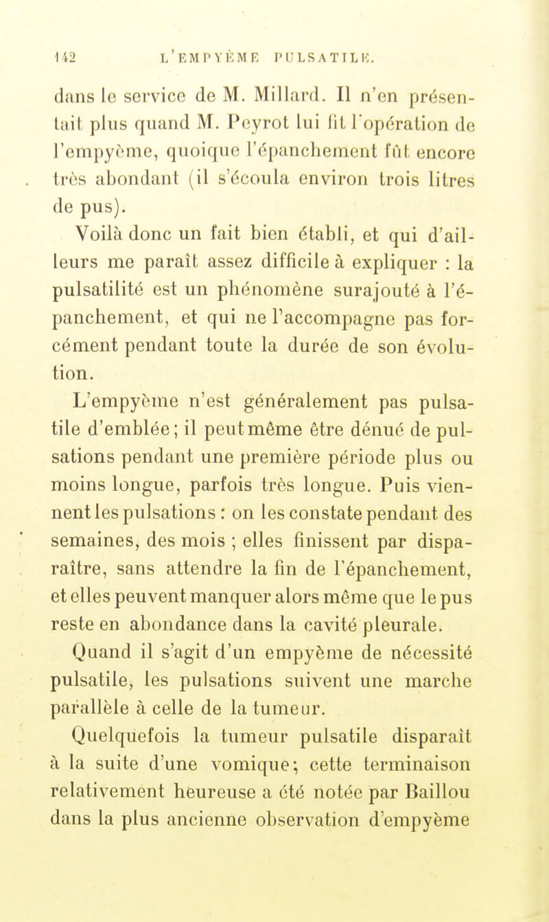 dans le service de M. Mil lard. Il n'en présen- tait plus quand M. Peyrot lui fit Topération de l'empyème, quoique l'épanchement fût encore trùs abondant (il s'écoula environ trois litres de pus). Voilà donc un fait bien établi, et qui d'ail- leurs me paraît assez difficile à expliquer : la pulsatilité est un phénomène surajouté à l'é- panchement, et qui ne l'accompagne pas for- cément pendant toute la durée de son évolu- tion. L'empyème n'est généralement pas pulsa- tile d'emblée; il peut même être dénué de pul- sations pendant une première période plus ou moins longue, parfois très longue. Puis vien- nent les pulsations : on les constate pendant des semaines, des mois ; elles finissent par dispa- raître, sans attendre la fin de l'épanchement, et elles peuvent manquer alors même que le pus reste en abondance dans la cavité pleurale. Quand il s'agit d'un empyème de nécessité pulsatile, les pulsations suivent une marche parallèle à celle de la tumeur. Quelquefois la tumeur pulsatile disparaît à la suite d'une vomique; cette terminaison relativement heureuse a été notée par Baillou dans la plus ancienne observation d'empyème