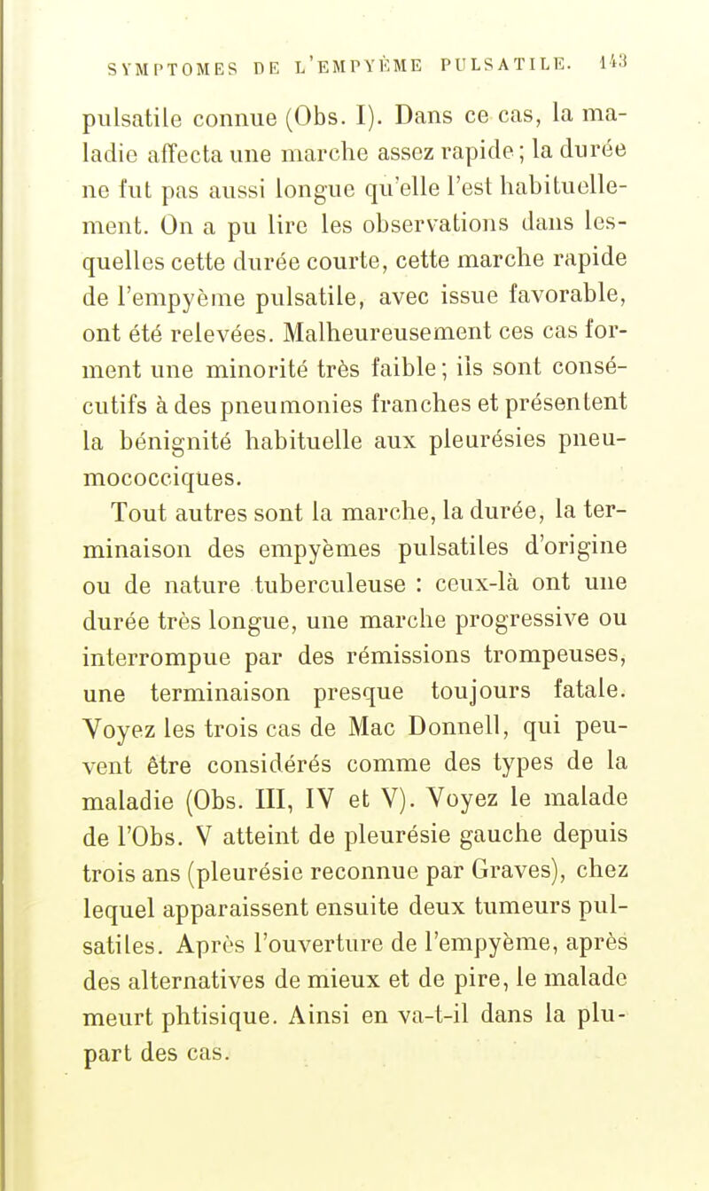 piilsatile connue (Obs. I). Dans ce cas, la ma- ladie affecta une marche assez rapide; la durée ne fut pas aussi longue qu'elle l'est habituelle- ment. On a pu lire les observations dans les- quelles cette durée courte, cette marche rapide de l'empyème pulsatile, avec issue favorable, ont été relevées. Malheureusement ces cas for- ment une minorité très faible ; ils sont consé- cutifs à des pneumonies franches et présentent la bénignité habituelle aux pleurésies pneu- mococciques. Tout autres sont la marche, la durée, la ter- minaison des empyèmes pulsatiles d'origine ou de nature tuberculeuse : ceux-là ont une durée très longue, une marche progressive ou interrompue par des rémissions trompeuses^ une terminaison presque toujours fatale. Voyez les trois cas de Mac Donnell, qui peu- vent être considérés comme des types de la maladie (Obs. III, IV et V). Voyez le malade de rObs. V atteint de pleurésie gauche depuis trois ans (pleurésie reconnue par Graves), chez lequel apparaissent ensuite deux tumeurs pul- satiles. Après l'ouverture de l'empyème, après des alternatives de mieux et de pire, le malade meurt phtisique. Ainsi en va-t-il dans la plu- part des cas.