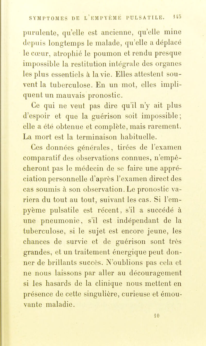 purulente, qu'elle est ancienne, qu'elle mine depuis longtemps le malade, qu'elle a déplacé le cœur, atrophié le poumon et rendu presque impossible la restitution intégrale des organes les plus essentiels à la vie. Elles attestent sou- vent la tuberculose. En un mot, elles impli- quent un mauvais pronostic. Ce qui ne veut pas dire qu'il n'y ait plus d'espoir et que la guérison soit impossible; elle a été obtenue et complète, mais rarement. La mort est la terminaison habituelle. Ces données générales, tirées de l'examen comparatif des observations connues, n'empê- cheront pas le médecin de se faire une appré- ciation personnelle d'après l'examen direct des cas soumis à son observation. Le pronostic va- riera du tout au tout, suivant les cas. Si l'em- pyème pulsatile est récent, s'il a succédé à une pneumonie, s'il est indépendant de la tuberculose, si le sujet est encore jeune, les chances de survie et de guérison sont très grandes, et un traitement énergique peut don- ner de brillants succès. N'oublions pas cela et ne nous laissons par aller au découragement si les hasards de la clinique nous mettent en présence de cette singulière, curieuse et émou- vante maladie. 10