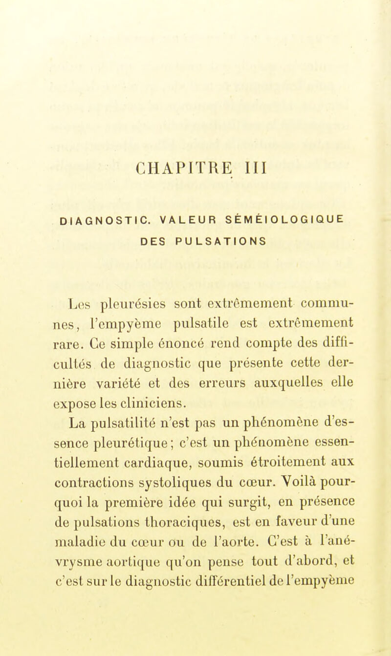DIAGNOSTIC. VALEUR S É M ÉI 0 LO G IQ U E DES PULSATIONS Les pleurésies sont extrêmement commu- nes, Fempyème pulsatile est extrêmement rare. Ce simple énoncé rend compte des diffi- cultés de diagnostic que présente cette der- nière variété et des erreurs auxquelles elle expose les cliniciens. La pulsatilité n'est pas un phénomène d'es- sence pleurétique ; c'est un phénomène essen- tiellement cardiaque, soumis étroitement aux contractions systoliques du cœur. Voilà pour- quoi la première idée qui surgit, en présence de pulsations thoraciques, est en faveur d'une maladie du cœur ou de l'aorte. C'est à l'ané- vrysme aortique qu'on pense tout d'abord, et c'est sur le diagnostic différentiel de l'empyème