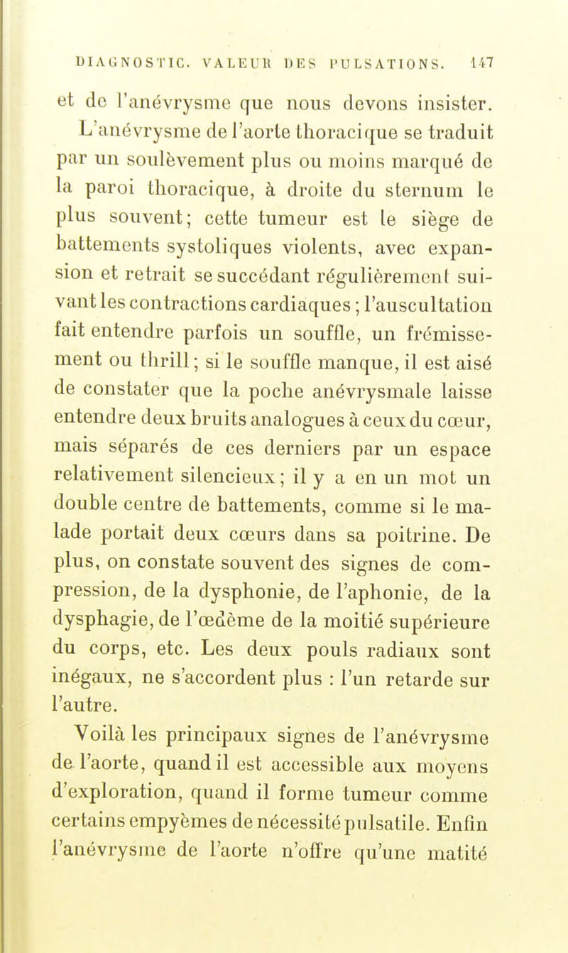 et de l'anévrysme que nous devons insister. L'anévrysme de l'aorte thoracique se traduit par un soulèvement plus ou moins marqué de la paroi thoracique, à droite du sternum le plus souvent; cette tumeur est le siège de battements systoliques violents, avec expan- sion et retrait se succédant régulièrement sui- vant les contractions cardiaques ; l'auscultation fait entendre parfois un souffle, un frémisse- ment ou tlirill; si le souffle manque, il est aisé de constater que la poche anévrysmale laisse entendre deux bruits analogues à ceux du cœur, mais séparés de ces derniers par un espace relativement silencieux; il y a en im mot un double centre de battements, comme si le ma- lade portait deux cœurs dans sa poitrine. De plus, on constate souvent des signes de com- pression, de la dysphonie, de l'aphonie, de la dysphagie, de l'œdème de la moitié supérieure du corps, etc. Les deux pouls radiaux sont inégaux, ne s'accordent plus : l'un retarde sur l'autre. Voilà les principaux signes de l'anévrysme de l'aorte, quand il est accessible aux moyens d'exploration, quand il forme tumeur comme certains empyèmes de nécessité pulsatile. Enfin l'anévrysme de l'aorte n'ofire qu'une matité