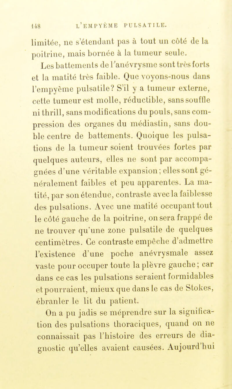 limitée, ne s'élendant pas à tout un côté de la poitrine, mais bornée à la tumeur seule. Les battements de Tanévrysme sont très forts et la matité très faible. Que voyons-nous dans l'empyème pulsatile? S'il y a tumeur externe, cette tumeur est molle, réductible, sans souffle ni thrill, sans modifications du pouls, sans com- pression des organes du médiastin, sans dou- ble centre de battements. Quoique les pulsa- tions de la tumeur soient trouvées fortes par quelques auteurs, elles ne sont par accompa- gnées d'une véritable expansion; elles sont gé- néralement faibles et peu apparentes. La ma- tité, par son étendue, contraste avec la faiblesse des pulsations. Avec une matité occupant tout le côté gauche de la poitrine, on sera frappé de ne trouver qu'une zone pulsatile de quelques centimètres. Ce contraste empêche d'admettre l'existence d'une poche anévrysmale assez vaste pour occuper toute la plèvre gauche; car dans ce cas les pulsations seraient formidables et pourraient, mieux que dans le cas de Stokes, ébranler le lit du patient. On a pu jadis se méprendre sur la significa- tion des pulsations thoraciques, quand on ne connaissait pas l'histoire des erreurs de dia- gnostic qu'elles avaient causées. Aujourd'hui