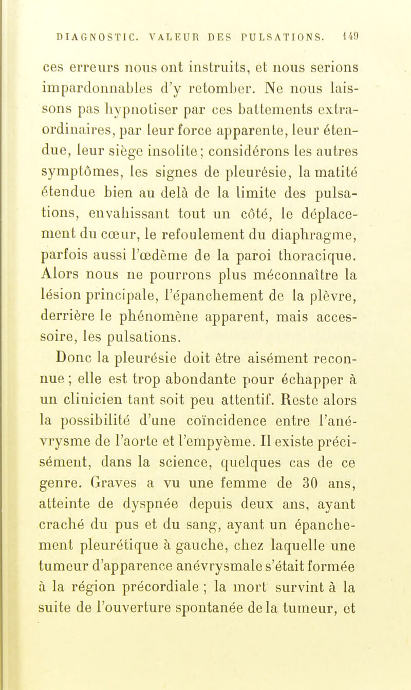 ces erreurs nous ont instruits, et nous serions impardonnables d'y retomber. Ne nous lais- sons pas bypnotiser par ces battements extra- ordinaires, par leur force apparente, leur éten- due, leur siège insolite; considérons les autres symptômes, les signes de pleurésie, la matité étendue bien au delà de la limite des pulsa- tions, envaliissant tout un côté, le déplace- ment du cœur, le refoulement du diaphragme, parfois aussi l'œdème de la paroi thoracique. Alors nous ne pourrons plus méconnaître la lésion principale, l'épanchement de la plèvre, derrière le phénomène apparent, mais acces- soire, les pulsations. Donc la pleurésie doit être aisément recon- nue ; elle est trop abondante pour échapper à un clinicien tant soit peu attentif. Reste alors la possibilité d'une coïncidence entre l'ané- vrysme de l'aorte et l'empyème. Il existe préci- sément, dans la science, quelques cas de ce genre. Graves a vu une femme de 30 ans, atteinte de dyspnée depuis deux ans, ayant craché du pus et du sang, ayant un épanclie- ment pleurétique à gauche, chez laquelle une tumeur d'apparence anévrysmale s'était formée à la région précordiale ; la mort survint à la suite de l'ouverture spontanée delà tumeur, et