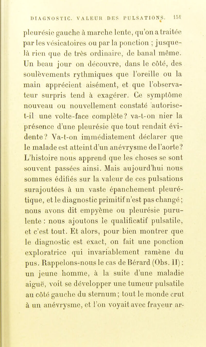 •i pleurésie gauche à marche lente, qu'on a traitée par les vésicatoires ou par la ponction ; jusque- là rien que de très ordinaire, de banal môme. Un beau jour on découvre, dans le côté, des soulèvements rythmiques que l'oreille ou la main apprécient aisément, et que l'observa- teur surpris tend à exagérer. Ce symptôme nouveau ou nouvellement constaté autorise- t-il une volte-face complète? va-t-on nier la présence d'une pleurésie que tout rendait évi- dente? Va-t-on immédiatement déclarer que le malade est atteint d'un anévrysme de l'aorte? L'histoire nous apprend que les choses se sont souvent passées ainsi. Mais aujourd'hui nous sommes édifiés sur la valeur de ces pulsations surajoutées à un vaste épanchement pleuré- tique, et le diagnostic primitif n'est pas changé ; nous avons dit empyème ou pleurésie puru- lente : nous ajoutons le qualificatif pulsatile, et c'est tout. Et alors, pour bien montrer que le diagnostic est exact, on fait une ponction exploratrice qui invariablement ramène du pus. Rappelons-nous le cas de Bérard (Obs. II) : un jeune homme, à la siiite d'une maladie aiguë, voit se développer une tumeur pulsatile au côté gauche du sternum ; tout le monde crut à un anévrysme, et l'on voyait avec frayeur ar-