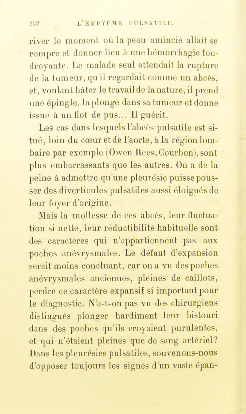 river le moment où la peau amincie allait se rompre et donner lieu à une hémorrhagie fou- droyante. Le malade seul attendait la rupture de la tumeur, qu'il regardait comme un abcès, et, voulant hâter le travail de la nature, il prend une épingle, la plonge dans sa tumeur et donne issue à un flot de pus... Il guérit. Les cas dans lesquels l'abcès pulsatile est si- tué , loin du cœur et de l'aorte, à la région lom- baire par exemple (Owen Rees, Courbon),sont plus embarrassants que les autres. On a de la peine à admettre qu'une pleurésie puisse pous- ser des diverticules pulsatiles aussi éloignés de leur foyer d'origine. Mais la mollesse de ces abcès, leur fluctua- tion si nette, leur réductibilité habituelle sont des caractères qui n'appartiennent pas aux poches anévrysmales. Le défaut d'expansion serait moins concluant, car on a vu des poches anévrysmales anciennes, pleines de caillots, perdre ce caractère expansif si important pour le diagnostic. N'a-t-on pas vu des chirurgiens distingués plonger hardiment leur bistouri dans des poches qu'ils croyaient purulentes, et qui n'étaient pleines que de sang artériel? Dans les pleurésies pulsatiles, souvenons-nous d'opposer toujours les signes d'un vaste épan-