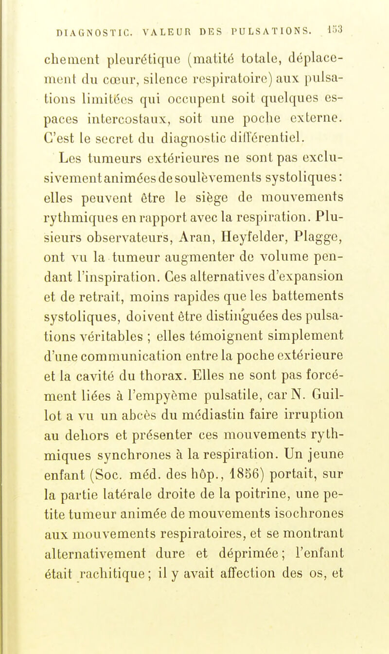 cheinent pleurétique (matité totale, déplace- ment du cœur, silence respiratoire) aux pulsa- tions limitées qui occupent soit quelques es- paces intercostaux, soit une poche externe. C'est le secret du diagnostic dilTérentiel. Les tumeurs extérieures ne sont pas exclu- sivement animées de soulèvements systoliques : elles peuvent être le siège de mouvements rythmiques en rapport avec la respiration. Plu- sieurs observateurs, Aran, Heyfelder, Plagge, ont vu la tumeur augmenter de volume pen- dant l'inspiration. Ces alternatives d'expansion et de retrait, moins rapides que les battements systoliques, doivent être distinguées des pulsa- tions véritables ; elles témoignent simplement d'une communication entre la poche extérieure et la cavité du thorax. Elles ne sont pas forcé- ment liées à l'empyème pulsatile, car N. Guil- lot a vu un abcès du médiastin faire irruption au dehors et présenter ces mouvements ryth- miques synchrones à la respiration. Un jeune enfant (Soc. méd. des hôp., 1856) portait, sur la partie latérale droite de la poitrine, une pe- tite tumeur animée de mouvements isochrones aux mouvements respiratoires, et se montrant alternativement dure et déprimée ; l'enfant était rachitique ; il y avait affection des os, et