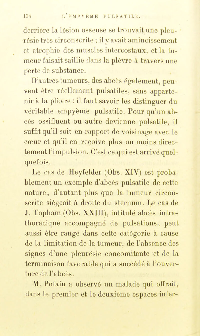 derrière la lésion osseuse se trouvait une jileu- résie très circonserite ; il y avait amincissement et atrophie des muscles intercostaux, et la tu- meur faisait saillie dans la plèvre à travers une perte de substance. D'autres tumeurs, des abcès également, peu- vent être réellement pulsatiles, sans apparte- nir à la plèvre : il faut savoir les distinguer du véritable empyème pulsatile. Pour qu'un ab- cès ossifluent ou autre devienne pulsatile, il suffît qu'il soit en rapport de voisinage avec le cœur et qu'il en reçoive plus ou moins direc- tement l'impulsion. C'est ce qui est arrivé quel- quefois. Le cas de Ileyfelder (Obs. XIV) est proba- blement un exemple d'abcès pulsatile de cette nature, d'autant plus que la tumeur circon- scrite siégeait à droite du sternum. Le cas de J. Topham (Obs. XXIII), intitulé abcès intra- thoracique accompagné de pulsations, peut aussi être rangé dans cette catégorie à cause de la limitation de la tumeur, de l'absence des signes d'une pleurésie concomitante et de la terminaison favorable qui a succédé à l'ouver- ture de l'abcès. M. Potain a observé un malade qui oiTrait, dans le premier et le deuxième espaces inter-