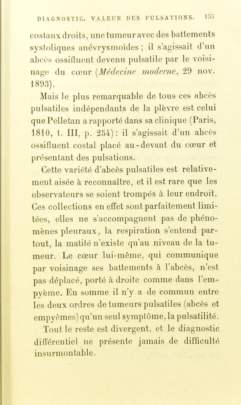 costaux droits, une tumeur avec des battements systoliques anévrysmoïdes ; il s'agissait d'un abcès ossilluent devenu pulsatile par le voisi- nage du cœur [Médecine moderne, 29 nov. 1893). Mais le plus remarquable de tous ces abcès pulsatiles indépendants de la plèvre est celui quePelletan a rapporté dans sa clinique (Paris, 1810, t. III, p. 254): il s'agissait d'un abcès ossifluent costal placé au-devant du cœur et présentant des pulsations. Cette variété d'abcès pulsatiles est relative- ment aisée à reconnaître, et il est rare que les observateurs se soient trompés à leur endroit. Ces collections en effet sont parfaitement limi- tées, elles ne s'accompagnent pas de phéno- mènes pleuraux, la respiration s'entend par- tout, la matité n'existe qu'au niveau de la tu- meur. Le cœur lui-même, qui communique par voisinage ses battements à l'abcès, n'est pas déplacé, porté à droite comme dans l'em^ pyème. En somme il n'y a de commun entre les deux ordres de tumeurs pulsatiles (abcès et empyèmes) qu'un seul symptôme, la pulsatilité. Tout le reste est divergent, et le diagnostic différentiel ne présente jamais de difficulté insurmontable.