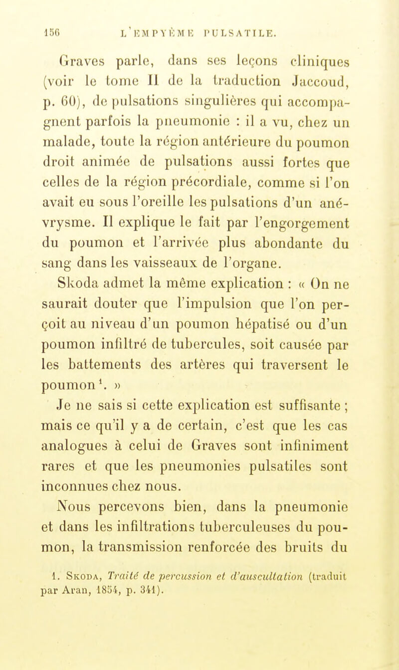 Graves parle, dans ses leçons cliniques (voir le tome II de la traduction Jaccoud, p. 60), de pulsations singulières qui accompa- gnent parfois la pneumonie : il a vu, chez un malade, toute la région antérieure du poumon droit animée de pulsations aussi fortes que celles de la région précordiale, comme si l'on avait eu sous l'oreille les pulsations d'un ané- vrysme. Il explique le fait par l'engorgement du poumon et l'arrivée plus abondante du sang dans les vaisseaux de l'organe. Skoda admet la même explication : « On ne saurait douter que l'impulsion que l'on per- çoit au niveau d'un poumon hépatisé ou d'un poumon infiltré de tubercules, soit causée par les battements des artères qui traversent le poumon \ » Je ne sais si cette explication est suffisante ; mais ce qu'il y a de certain, c'est que les cas analogues à celui de Graves sont infiniment rares et que les pneumonies pulsatiles sont inconnues chez nous. Nous percevons bien, dans la pneumonie et dans les infiltrations tuberculeuses du pou- mon, la transmission renforcée des bruits du 1. Skoda, Traité de percussion et d'auscultation (traduit par Aran, 1834, p. 341).