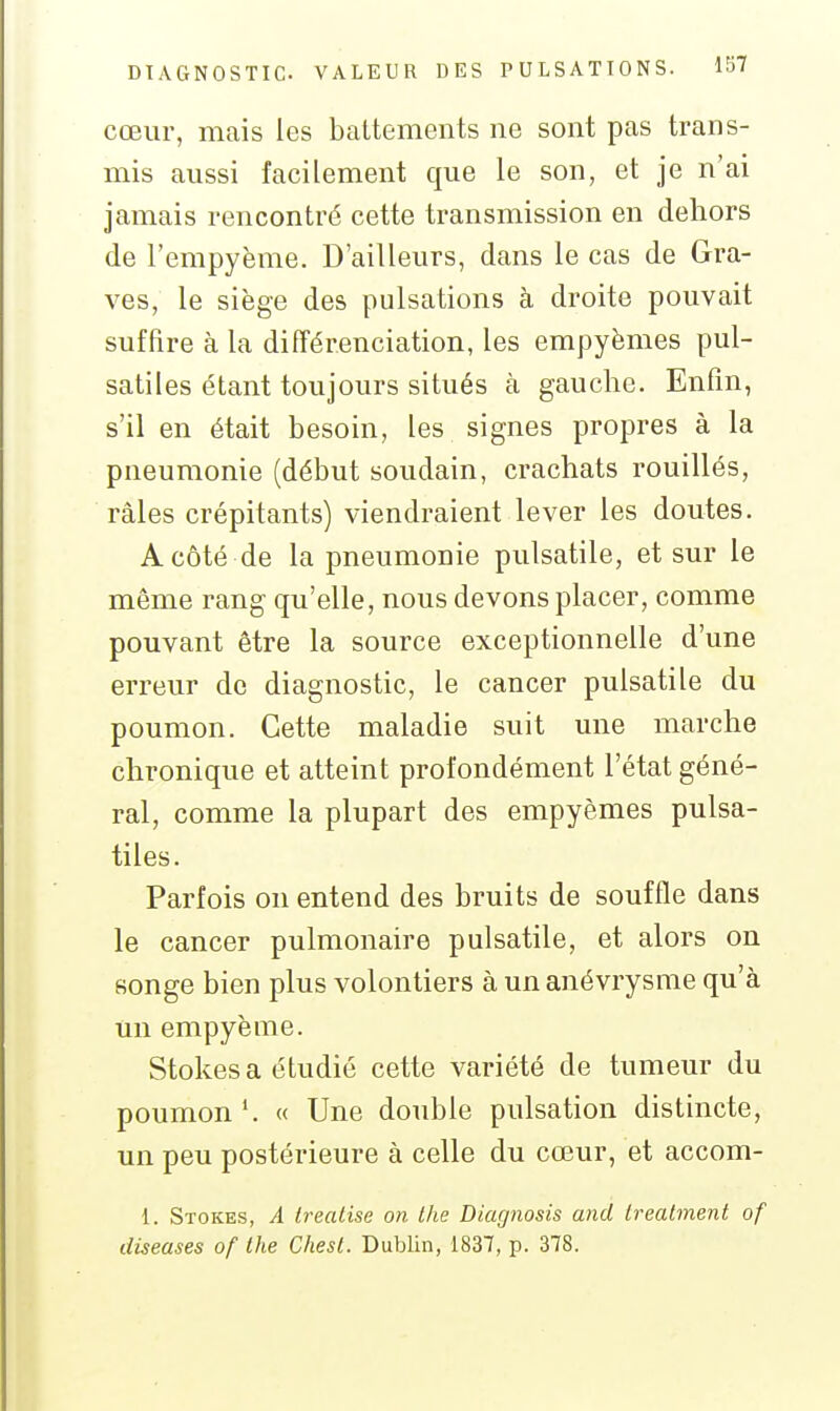 cœur, mais les baltements ne sont pas trans- mis aussi facilement que le son, et je n'ai jamais rencontré cette transmission en dehors de l'empyème. D'ailleurs, dans le cas de Gra- ves, le siège des pulsations à droite pouvait suffire à la différenciation, les empyèmes pul- satiles étant toujours situés à gauche. Enfin, s'il en était besoin, les signes propres à la pneumonie (début soudain, crachats rouillés, râles crépitants) viendraient lever les doutes. A côté de la pneumonie pulsatile, et sur le même rang qu'elle, nous devons placer, comme pouvant être la source exceptionnelle d'une erreur de diagnostic, le cancer pulsatile du poumon. Cette maladie suit une marche chronique et atteint profondément l'état géné- ral, comme la plupart des empyèmes pulsa- tiles. Parfois on entend des bruits de souffle dans le cancer pulmonaire pulsatile, et alors on songe bien plus volontiers à un anévrysme qu'à un empyème. Stokes a étudié cette variété de tumeur du poumon'. « Une double pulsation distincte, un peu postérieure à celle du cœur, et accom- 1. Stokes, A treatise on Ihe Diagnosis and Lreatment of diseuses of the Chesl. Dublin, 1837, p. 378.