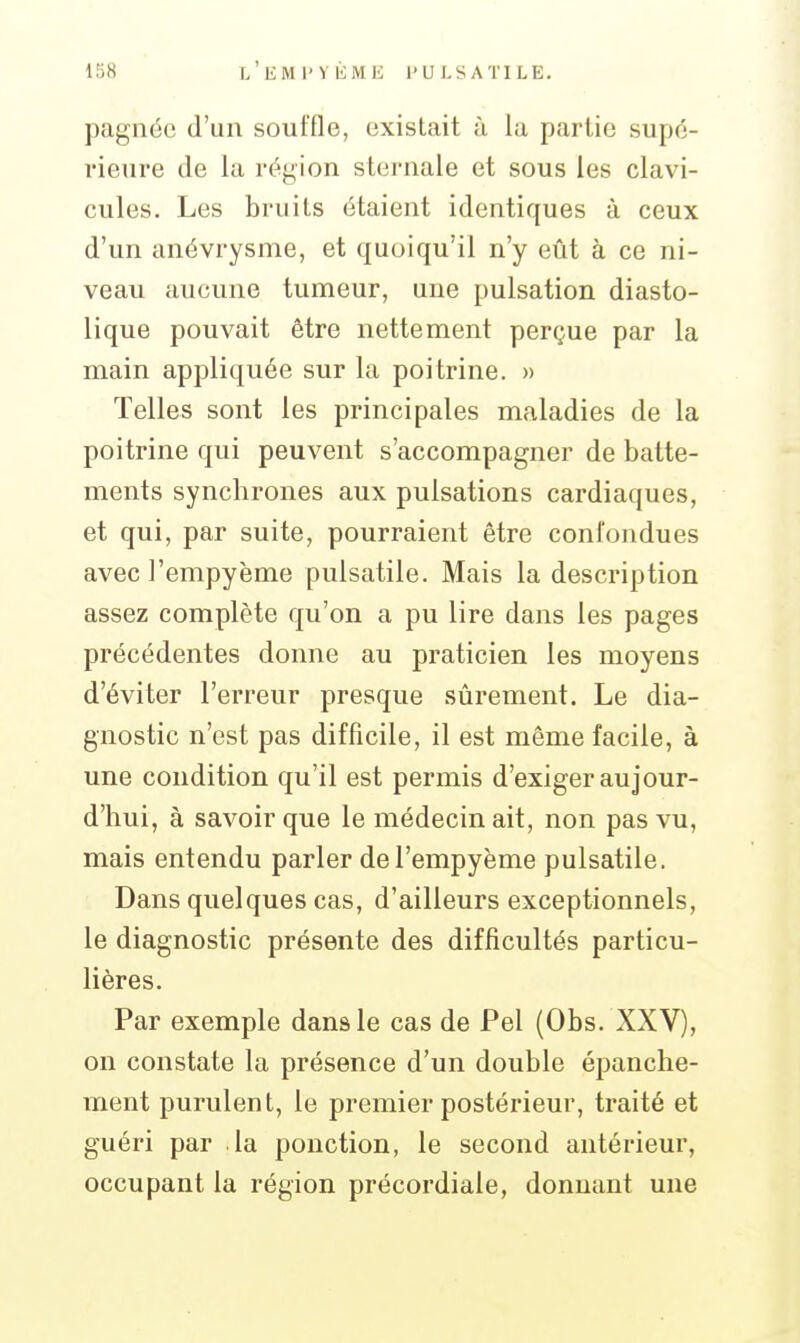 pagnéc d'un souffle, existait à la partie supé- rieure de la région sternale et sous les clavi- cules. Les bruits étaient identiques à ceux d'un anévrysme, et quoiqu'il n'y eût à ce ni- veau aucune tumeur, une pulsation diasto- lique pouvait être nettement perçue par la main appliquée sur la poitrine. » Telles sont les principales maladies de la poitrine qui peuvent s'accompagner de batte- ments synchrones aux pulsations cardiaques, et qui, par suite, pourraient être confondues avec l'empyème pulsatile. Mais la description assez complète qu'on a pu lire dans les pages précédentes donne au praticien les moyens d'éviter l'erreur presque sûrement. Le dia- gnostic n'est pas difficile, il est même facile, à une condition qu'il est permis d'exiger aujour- d'hui, à savoir que le médecin ait, non pas vu, mais entendu parler de l'empyème pulsatile. Dans quelques cas, d'ailleurs exceptionnels, le diagnostic présente des difficultés particu- lières. Par exemple dans le cas de Pel (Obs. XXV), on constate la présence d'un double épanche- ment purulent, le premier postérieur, traité et guéri par la ponction, le second antérieur, occupant la région précordiale, donnant une