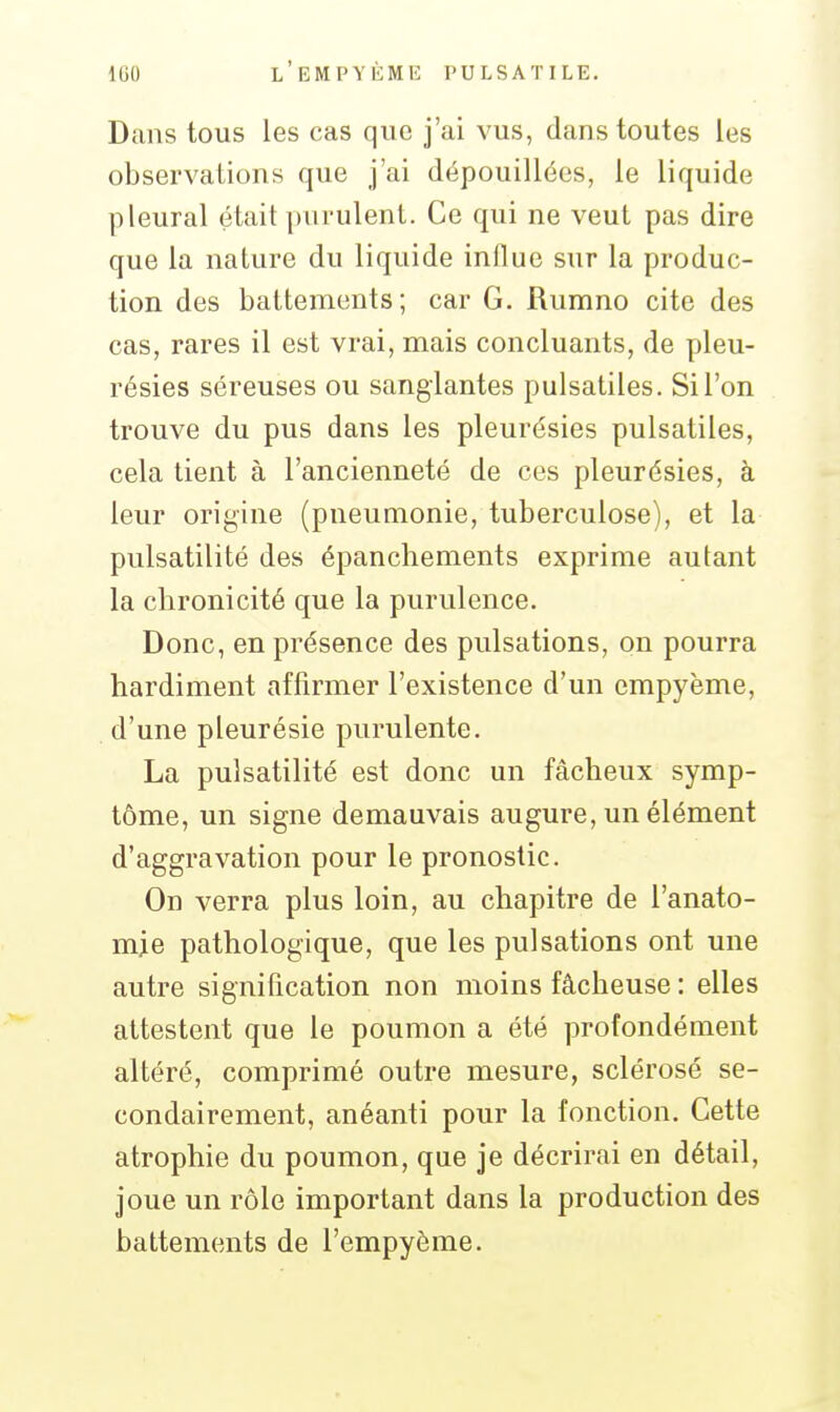 Dans tous les cas que j'ai vus, dans toutes les observations que j'ai dépouillées, le liquide pleural était purulent. Ce qui ne veut pas dire que la nature du liquide influe sur la produc- tion des battements; car G. Rumno cite des cas, rares il est vrai, mais concluants, de pleu- résies séreuses ou sanglantes pulsatiles. Si l'on trouve du pus dans les pleurésies pulsatiles, cela tient à l'ancienneté de ces pleurésies, à leur origine (pneumonie, tuberculose), et la pulsatilité des épanchements exprime autant la chronicité que la purulence. Donc, en présence des pulsations, on pourra hardiment affirmer l'existence d'un empyème, d'une pleurésie purulente. La pulsatilité est donc un fâcheux symp- tôme, un signe demauvais augure, un élément d'aggravation pour le pronostic. On verra plus loin, au chapitre de l'anato- mje pathologique, que les pulsations ont une autre signification non moins fâcheuse : elles attestent que le poumon a été profondément altéré, comprimé outre mesure, sclérosé se- condairement, anéanti pour la fonction. Cette atrophie du poumon, que je décrirai en détail, joue un rôle important dans la production des battements de l'empyème.