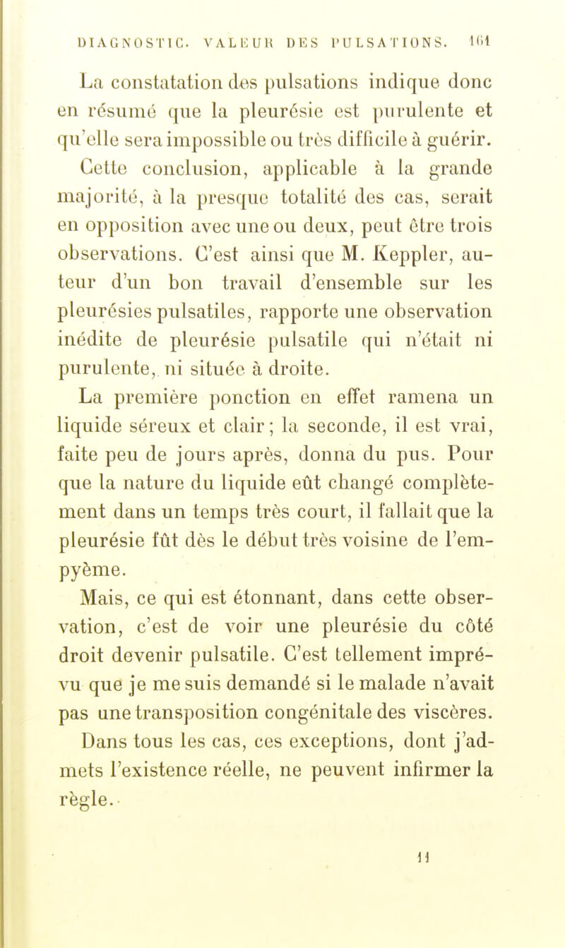 La constatation des pulsations inclique donc en résumé que la pleurésie est purulente et qu'elle sera impossible ou très difficile à guérir. Cette conclusion, applicable à la grande majorité, à la presque totalité des cas, serait en opposition avec une ou deux, peut être trois observations. C'est ainsi que M. Keppler, au- teur d'un bon travail d'ensemble sur les pleurésies pulsatiles, rapporte une observation inédite de pleurésie palsatile qui n'était ni purulente, ni située à droite. La première ponction en effet ramena un liquide séreux et clair; la seconde, il est vrai, faite peu de jours après, donna du pus. Pour que la nature du liquide eût changé complète- ment dans un temps très court, il fallait que la pleurésie fût dès le début très voisine de l'em- pyème. Mais, ce qui est étonnant, dans cette obser- vation, c'est de voir une pleurésie du côté droit devenir pulsatile. C'est tellement impré- vu que je me suis demandé si le malade n'avait pas une transposition congénitale des viscères. Dans tous les cas, ces exceptions, dont j'ad- mets l'existence réelle, ne peuvent infirmer la règle. a
