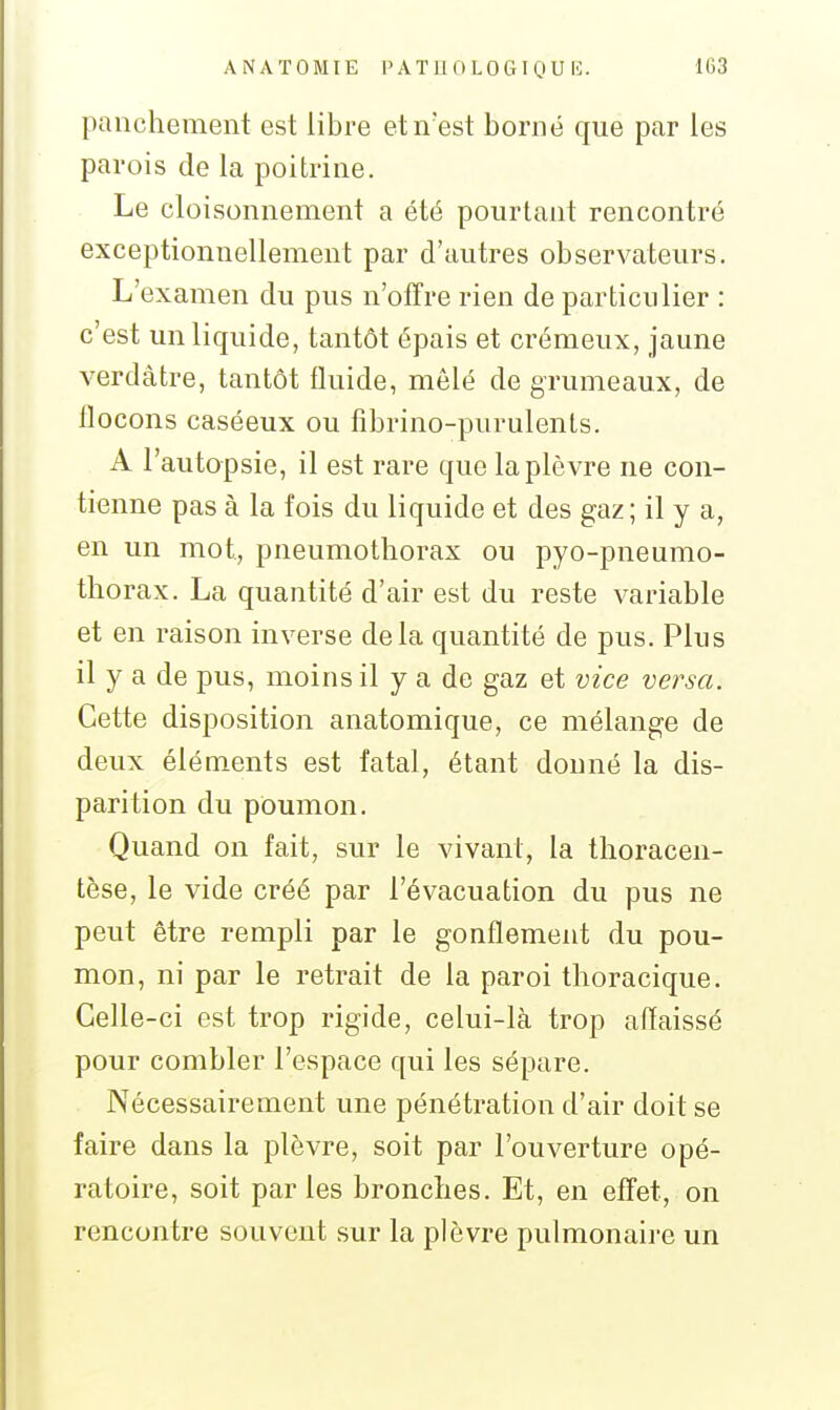 panchement est libre et n'est borné que par les parois de la poitrine. Le cloisonnement a été pourtant rencontré exceptionnellement par d'autres observateurs. L'examen du pus n'offre rien de particulier : c'est un liquide, tantôt épais et crémeux, jaune verdàtre, tantôt fluide, mêlé de grumeaux, de llocons caséeux ou fibrino-purulents. A l'autopsie, il est rare que la plèvre ne con- tienne pas à la fois du liquide et des gaz; il y a, en un mot, pneumothorax ou pyo-pneumo- thorax. La quantité d'air est du reste variable et en raison inverse delà quantité de pus. Plus il y a de pus, moins il y a de gaz et vice versa. Cette disposition anatomique, ce mélange de deux éléments est fatal, étant donné la dis- parition du poumon. Quand on fait, sur le vivant, la tlioracen- tèse, le vide créé par l'évacuation du pus ne peut être rempli par le gonflement du pou- mon, ni par le retrait de la paroi thoracique. Celle-ci est trop rigide, celui-là trop affaissé pour combler l'espace qui les sépare. Nécessairement une pénétration d'air doit se faire dans la plèvre, soit par l'ouverture opé- ratoire, soit parles bronches. Et, en effet, on rencontre souvent sur la plèvre pulmonaire un