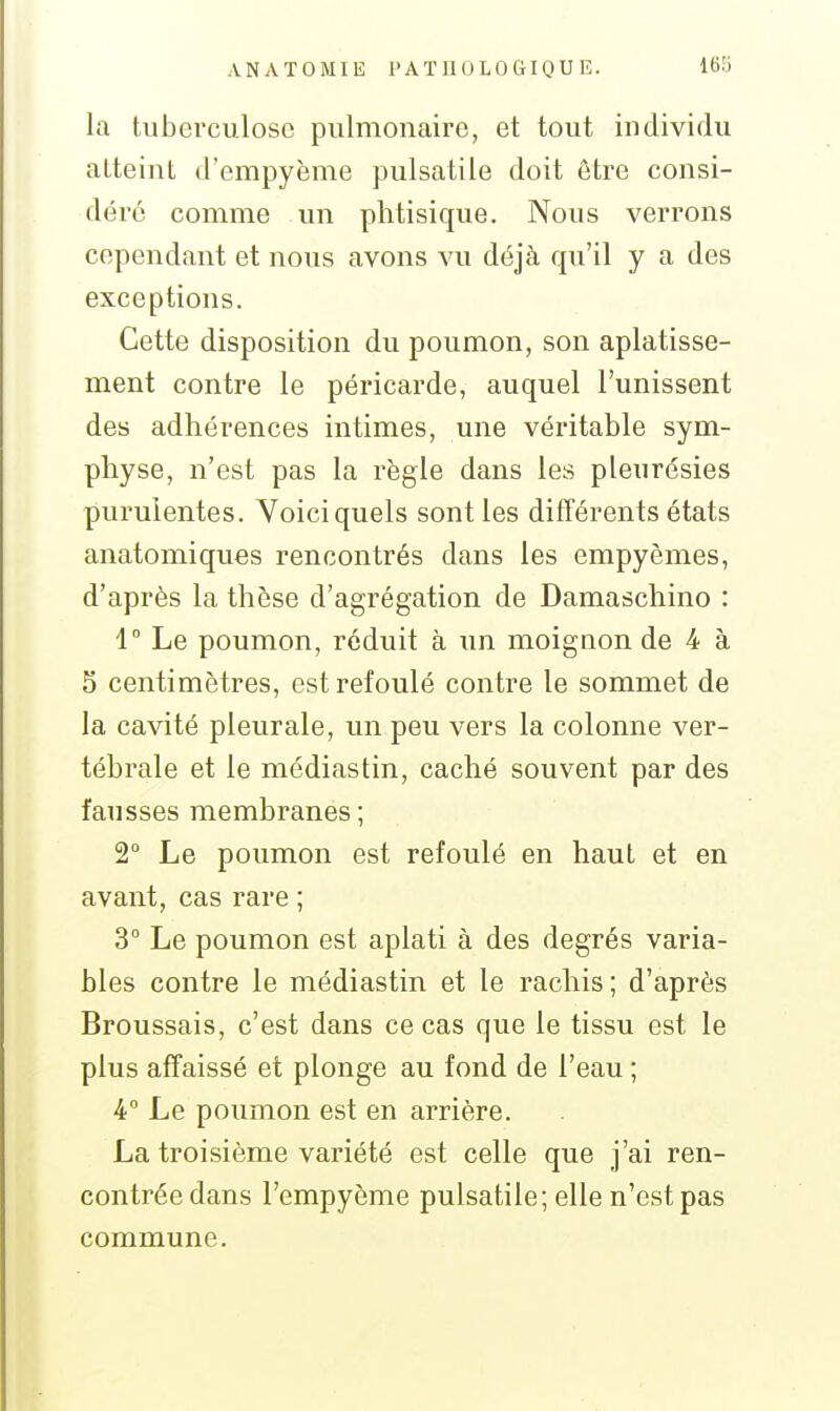 la tuberculose pulmonaire, et tout individu atteint d'empyème pulsatile doit être consi- déré comme un phtisique. Nous verrons cependant et nous avons vu déjà qu'il y a des exceptions. Cette disposition du poumon, son aplatisse- ment contre le péricarde, auquel l'unissent des adhérences intimes, une véritable sym- physe, n'est pas la règle dans les pleurésies puruientes. Voici quels sont les différents états anatomiques rencontrés dans les empyèmes, d'après la thèse d'agrégation de Damaschino : 1 Le poumon, réduit à un moignon de 4 à 5 centimètres, est refoulé contre le sommet de la cavité pleurale, un peu vers la colonne ver- tébrale et le médiastin, caché souvent par des fausses membranes ; 2° Le poumon est refoulé en haut et en avant, cas rare ; 3° Le poumon est aplati à des degrés varia- bles contre le médiastin et le rachis ; d'après Broussais, c'est dans ce cas que le tissu est le plus affaissé et plonge au fond de l'eau ; 4° Le poumon est en arrière. La troisième variété est celle que j'ai ren- contrée dans l'empyème pulsatile; elle n'est pas commune.