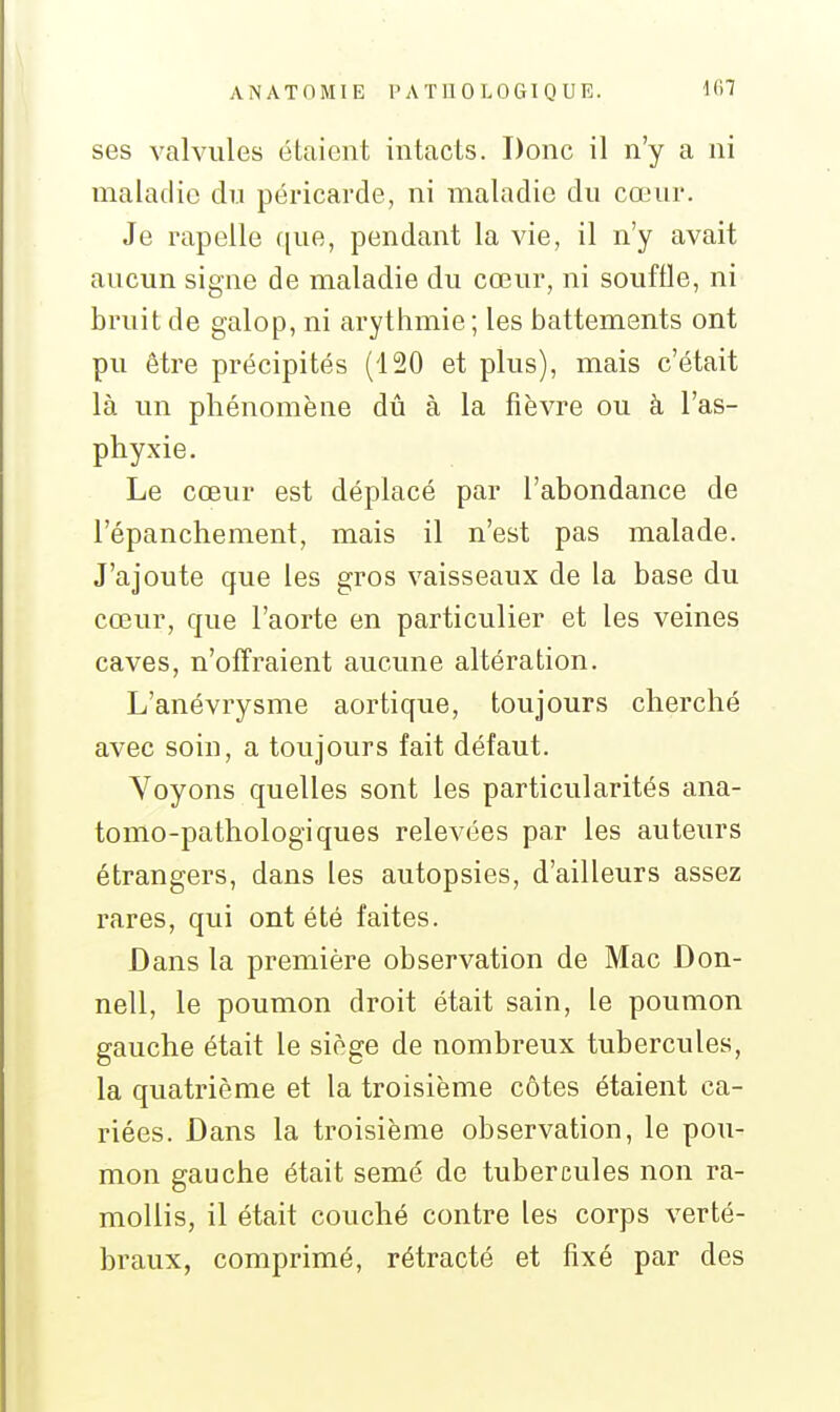 ses valvules étaient intacts. Donc il n'y a ni maladie du péricarde, ni maladie du cœur. Je rapelle que, pendant la vie, il n'y avait aucun signe de maladie du cœur, ni souffle, ni bruit de galop, ni arythmie; les battements ont pu être précipités (120 et plus), mais c'était là un phénomène dû à la fièvre ou à l'as- phyxie. Le cœur est déplacé par l'abondance de l'épanchement, mais il n'est pas malade. J'ajoute que les gros vaisseaux de la base du cœur, que l'aorte en particulier et les veines caves, n'offraient aucune altération. L'anévrysme aortique, toujours cherché avec soin, a toujours fait défaut. Voyons quelles sont les particularités ana- tomo-pathologiques relevées par les auteurs étrangers, dans les autopsies, d'ailleurs assez rares, qui ont été faites. Dans la première observation de Mac Don- nell, le poumon droit était sain, le poumon gauche était le siège de nombreux tubercules, la quatrième et la troisième côtes étaient ca- riées. Dans la troisième observation, le pou- mon gauche était semé de tubercules non ra- mollis, il était couché contre les corps verté- braux, comprimé, rétracté et fixé par des