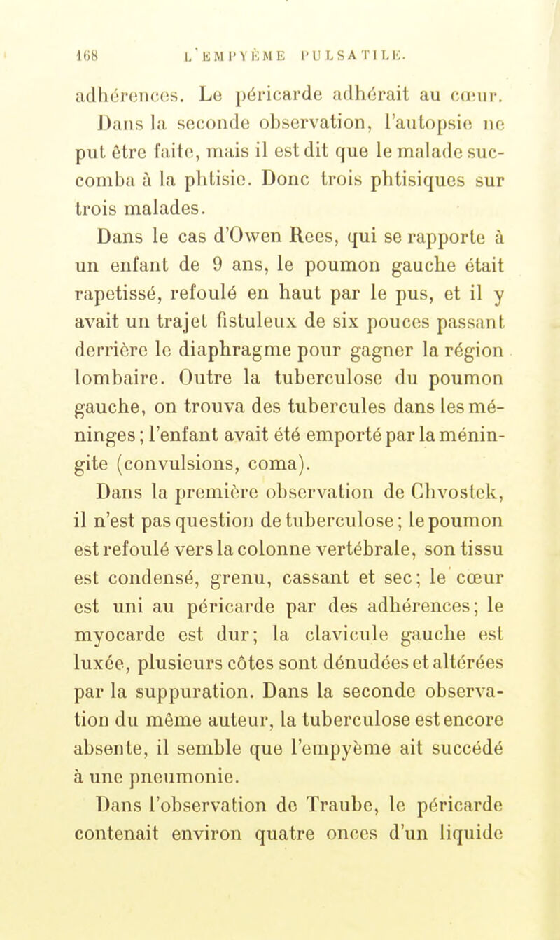 adhérences. Le péricarde adhérait au cœur. Dans la seconde observation, l'autopsie ne put être faite, mais il est dit que le malade suc- comba à la phtisie. Donc trois phtisiques sur trois malades. Dans le cas d'Owen Rees, qui se rapporte à un enfant de 9 ans, le poumon gauche était rapetissé, refoulé en haut par le pus, et il y avait un trajet fistuleux de six pouces passant derrière le diaphragme pour gagner la région lombaire. Outre la tuberculose du poumon gauche, on trouva des tubercules dans les mé- ninges ; l'enfant avait été emporté par la ménin- gite (convulsions, coma). Dans la première observation de Chvostek, il n'est pas question de tuberculose; le poumon est refoulé vers la colonne vertébrale, son tissu est condensé, grenu, cassant et sec; le cœur est uni au péricarde par des adhérences; le myocarde est dur; la clavicule gauche est luxée, plusieurs côtes sont dénudées et altérées par la suppuration. Dans la seconde observa- tion du même auteur, la tuberculose est encore absente, il semble que l'enipyènie ait succédé à une pneumonie. Dans l'observation de Traube, le péricarde contenait environ quatre onces d'un liquide