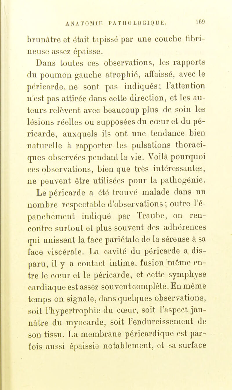 brunâtre et était tapissé par une couche fibri- ncusc assez épaisse. Dans toutes ces observations, les rapports du poumon gauche atrophié, affaissé, avec le péricarde, ne sont pas indiqués; l'attention n'est pas attirée dans cette direction, et les au- teurs relèvent avec beaucoup plus de soin les lésions réelles ou supposées du cœur et du pé- ricarde, auxquels ils ont une tendance bien naturelle à rapporter les pulsations thoraci- ques observées pendant la vie. Voilà pourquoi ces observations, bien que très intéressantes, ne peuvent être utilisées pour la pathogénie. Le péricarde a été trouvé malade dans un nombre respectable d'observations ; outre l'é- panchement indiqué par Traube, on ren- contre surtout et plus souvent des adhérences qui unissent la face pariétale de la séreuse à sa face viscérale. La cavité du péricarde a dis- paru, il y a contact intime, fusion même en- tre le cœur et le péricarde, et cette symphyse cardiaque est assez souvent complète. En même temps on signale, dans quelques observations, soit l'hypertrophie du cœur, soit l'aspect jau- nâtre du myocarde, soit l'endurcissement de son tissu. La membrane péricardique est par- fois aussi épaissie notablement, et sa surface