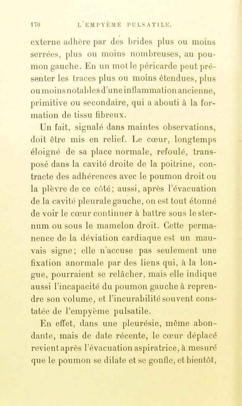 externe adhère par des brides plus ou moins serrées, plus ou moins nombreuses, au pou- mon gauche. En un mot le péricarde peut pré- senter les traces plus ou moins étendues, plus ou moins notables d'une inllammation ancienne, primitive ou secondaire, qui a abouti à la for- mation de tissu fibreux. Un fait, signalé dans maintes observations, doit être mis en relief. Le cœur, longtemps éloigné de sa place normale, refoulé, trans- posé dans la cavité droite de la poitrine, con- tracte des adhérences avec le poumon droit ou la plèvre de ce côté; aussi, après l'évacuation de la cavité pleurale gauche, on est tout étonné de voir le cœur continuer à battre sous le ster- num ou sous le mamelon droit. Cette perma- nence de la déviation cardiaque est un mau- vais signe; elle n'accuse pas seulement une fixation anormale par des liens qui, à la lon- gue, pourraient se relâcher, mais elle indique aussi l'incapacité du poumon gauche à repren- dre son volume, et l'incurabilité souvent cons- tatée de l'empyème pulsatile. En effet, dans une pleurésie, même abon- dante, mais de date récente, le cœur déplacé revientaprès l'évacuationaspiratrice, à mesuré que le poumon se dilate et se gonfle, et bientôt.
