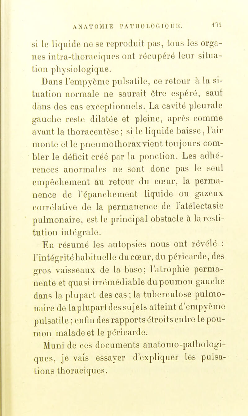 A N A ï 0 M1 R r A T n 0 T. 0 G 10 U E. si le liquide ne se reproduit pas, tous les orga- nes inli-a-thoraciques ont récupéré leur situa- tion physiologique. Dans l'empyorne pulsatile, ce retour à la si- tuation normale ne saurait être espéré, saut dans des cas exceptionnels. La cavité pleurale gauche reste dilatée et pleine, après comme avant la thoracentôse; si le liquide baisse, l'air monte et le pneumothorax vient toujours com- bler le déficit créé par la ponction. Les adhé- rences anormales ne sont donc pas le seul empêchement au retour du cœur, la perma- nence de l'épanchement liquide ou gazeux corrélative de la permanence de l'atélectasie pulmonaire, est le principal obstacle à la resti- tution intégrale. En résumé les autopsies nous ont révélé : l'intégrité habituelle du cœur, du péricarde, des gros vaisseaux de la base ; l'atrophie perma- nente et quasi irrémédiable du poumon gauche dans la plupart des cas ; la tuberculose pulmo- naire de la plupart des sujets atteint d'empyème pulsatile ; enfin des rapports étroits entre le pou- mon malade et le péricarde. Muni de ces documents anatomo-pathologi- ques, je vais essayer d'expliquer les pulsa- tions thoraciques.
