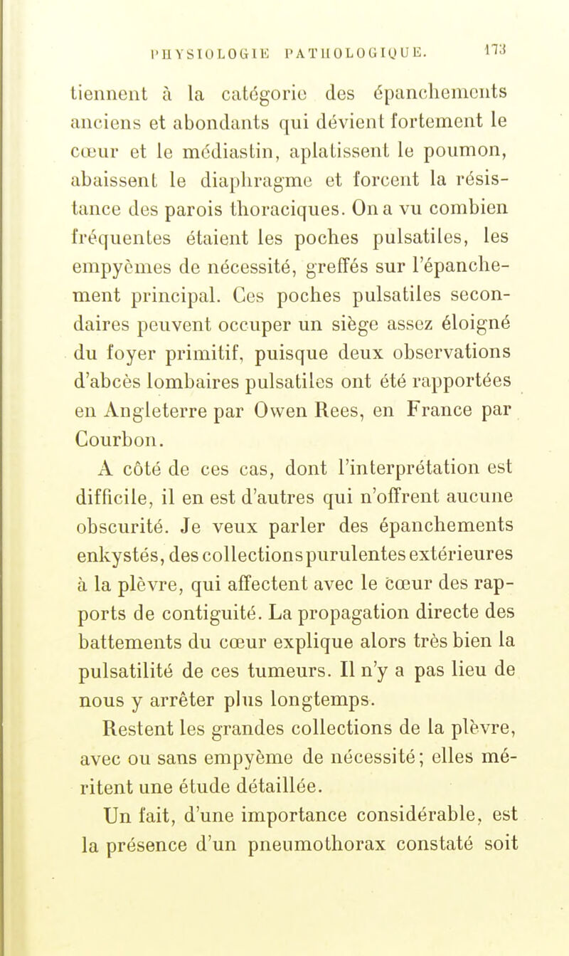 l'U Y s IU L 0 (i l K l'A TII 0 L 0 G IU U E. tiennent à la catégorie des épanchemcnts anciens et abondants qui dévient fortement le cœur et le médias tin, aplatissent le poumon, abaissent le diaphragme et forcent la résis- tance des parois thoraciques. On a vu combien fréquentes étaient les poches pulsatiles, les empyèmes de nécessité, greffés sur l'épanche- ment principal. Ces poches pulsatiles secon- daires peuvent occuper un siège assez éloigné du foyer primitif, puisque deux observations d'abcès lombaires pulsatiles ont été rapportées en Angleterre par Owen Rees, en France par Courbon. A côté de ces cas, dont l'interprétation est difficile, il en est d'autres qui n'offrent aucune obscurité. Je veux parler des épanchements enkystés, des collections purulentes extérieures à la plèvre, qui affectent avec le cœur des rap- ports de contiguité. La propagation directe des battements du cœur explique alors très bien la pulsatilité de ces tumeurs. Il n'y a pas lieu de nous y arrêter plus longtemps. Restent les grandes collections de la plèvre, avec ou sans empyème de nécessité ; elles mé- ritent une étude détaillée. Un fait, d'une importance considérable, est la présence d'un pneumothorax constaté soit