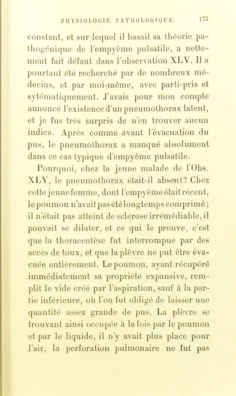 PUYSIOLOGIE l'ATllOLOGlQUE. constant, et sur lequel il basait sa théorie pa- tliogénique de l'empyème pulsatile, a nette- ment t'ait défaut dans l'observation XLV. Il a pourtant été recherclié par de nombreux mé- decins, et par moi-même, avec parti-pris et sytématiquement. J'avais pour mon compte annoncé l'existence d'un pneumothorax latent, et je fus très surpris de n'en trouver aucun indice. Après comme avant l'évacuation du pus, le pneumothorax a manqué absolument dans ce cas typique d'empyème pulsatile. Pourquoi, chez la jeune malade de l'Obs. XLY, le pneumothorax était-il absent? Chez cette jeune femme, dont l'empyème était récent, le poumon n'avait pas été longtemps comprimé ; il n'était pas atteint de sclérose irrémédiable, il pouvait se dilater, et ce qui le prouve, c'est que la thoracentèse fut interrompue par des accès de toux, et que la plèvre ne put être éva- cuée entièrement. Le poumon, ayant récupéré immédiatement sa propriété expansive, rem- plit le vide créé par l'aspiration, sauf à la par- tie inférieure, oii l'on fut obligé de laisser une quantité assez grande de pus. La plèvre se trouvant ainsi occupée à la fois par le poumon et par le liquide, il n'y avait plus place pour l'air, la perforation pulmonaire ne fut pas