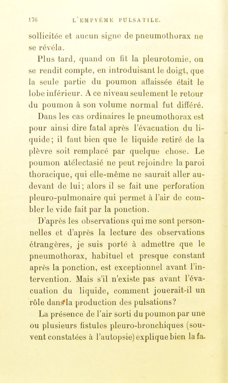 sollicitée et aucun signe de pneumothorax ne se révéla. Plus tard, quand on lit la pleurotomie, on se rendit compte, en introduisant le doigt, que la seule partie du poumon affaissée était le lobe inférieur. A ce niveau seulement le retour du poumon à son volume normal fut différé. Dans les cas ordinaires le pneumothorax est pour ainsi dire fatal après l'évacuation du li- quide ; il faut bien que le liquide retiré de la plèvre soit remplacé par quelque chose. Le poumon atélectasié ne peut rejoindre la paroi thoracique, qui elle-même ne saurait aller au- devant de lui ; alors il se fait une perforation pleuro-pulmonaire qui permet à l'air de com- bler le vide fait par la ponction. D'après les observations qui me sont person- nelles et d'après la lecture des observations étrangères, je suis porté à admettre que le pneumothorax, habituel et presque constant après la ponction, est exceptionnel avant l'in- tervention. Mais s'il n'existe pas avant l'éva- cuation du liquide, comment jouerait-il un rôle dan^la production des pulsations? La présence de l'air sorti du poumon par une ou plusieurs fistules pleuro-bronchiques (sou- vent constatées à l'autopsie) explique bien la fa-