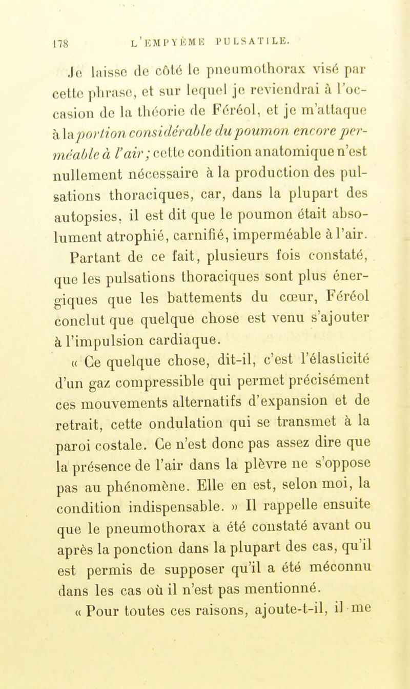 Jo laisse (le côté le pneumothorax visé par cette phrase, et sur lequel je reviendrai à l'oc- casion de la théorie de Féréol, et je m'attaque à la portion considérable du poumon encore per- méable à l'air; cette condition anatomique n'est nullement nécessaire à la production des pul- sations thoraciques, car, dans la plupart des autopsies, il est dit que le poumon était abso- lument atrophié, carnifié, imperméable à l'air. Partant de ce fait, plusieurs fois constaté, que les pulsations thoraciques sont plus éner- giques que les battements du cœur, Féréol conclut que quelque chose est venu s'ajouter à l'impulsion cardiaque. « Ce quelque chose, dit-il, c'est l'élasticité d'un gaz compressible qui permet précisément ces mouvements alternatifs d'expansion et de retrait, cette ondulation qui se transmet à la paroi costale. Ce n'est donc pas assez dire que la présence de l'air dans la plèvre ne s'oppose pas au phénomène. Elle en est, selon moi, la condition indispensable. » Il rappelle ensuite que le pneumothorax a été constaté avant ou après la ponction dans la plupart des cas, qu'il est permis de supposer qu'il a été méconnu dans les cas où il n'est pas mentionné. « Pour toutes ces raisons, ajoute-t-il, il me