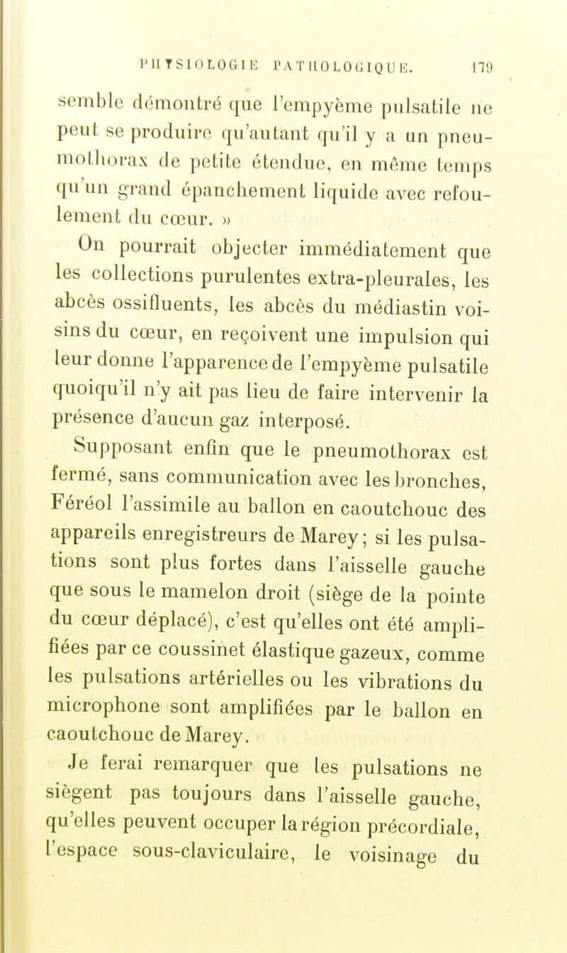 semble démontré que l'empyème piilsatile ne peut se produire qu'autant qu'il y a un pneu- mothorax de petite étendue, en même temps qu'un grand épancliement liquide avec refou- lement du cœur. » On pourrait objecter immédiatement que les collections purulentes extra-j^leurales, les abcès ossifluents, les abcès du médiastin voi- sms du cœur, en reçoivent une impulsion qui leur donne l'apparence de l'empyème pulsatile quoiqu'il n'y ait pas lieu de faire intervenir la présence d'aucun gaz interposé. Supposant enfin que le pneumothorax est fermé, sans communication avec les bronches, Féréol l'assimile au ballon en caoutchouc des appareils enregistreurs de Marey ; si les pulsa- tions sont plus fortes dans l'aisselle gauche que sous le mamelon droit (siège de la pointe du cœur déplacé), c'est qu'elles ont été ampli- fiées par ce coussinet élastique gazeux, comme les pulsations artérielles ou les vibrations du microphone sont amplifiées par le ballon en caoutchouc de Marey. Je ferai remarquer que les pulsations ne siègent pas toujours dans l'aisselle gauche, qu'elles peuvent occuper la région précordiale, l'espace sous-claviculaire, le voisinage du