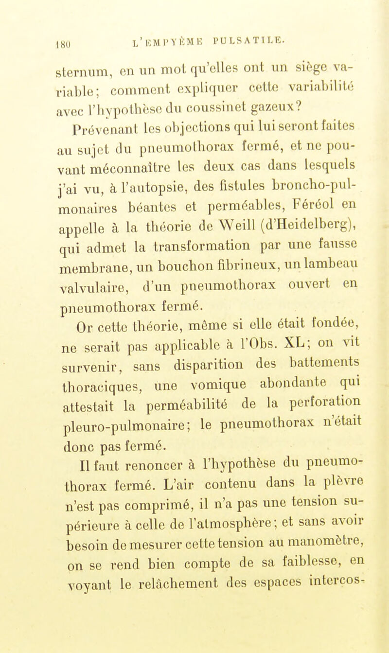 l'IîMI'VÈMB l'ULSATlLE. sternum, en un mot qu'elles ont un siège va- riable; comment expliquer cette variabilité avec l'hypothèse du coussinet gazeux? Prévenant les objections qui lui seront faites au sujet du pneumothorax fermé, et ne pou- vant méconnaître les deux cas dans lesquels j'ai vu, à l'autopsie, des fistules broncho-pul- monaires béantes et perméables, Féréol en appelle à la théorie de Weill (d'Heidelberg), qui admet la transformation par une fausse membrane, un bouchon fibrineux, un lambeau valvulaire, d'un pneumothorax ouvert en pneumothorax fermé. Or cette théorie, même si elle était fondée, ne serait pas applicable à l'Obs. XL; on vit survenir, sans disparition des battements thoraciques, une vomique abondante qui attestait la perméabilité de la perforation pleuro-pulmonaire; le pneumothorax n'était donc pas fermé. Il faut renoncer à l'hypothèse du pneumo- thorax fermé. L'air contenu dans la plèvre n'est pas comprimé, il n'a pas une tension su- périeure à celle de l'atmosphère; et sans avoir besoin de mesurer cette tension au manomètre, on se rend bien compte de sa faiblesse, en voyant le relâchement des espaces intercos-