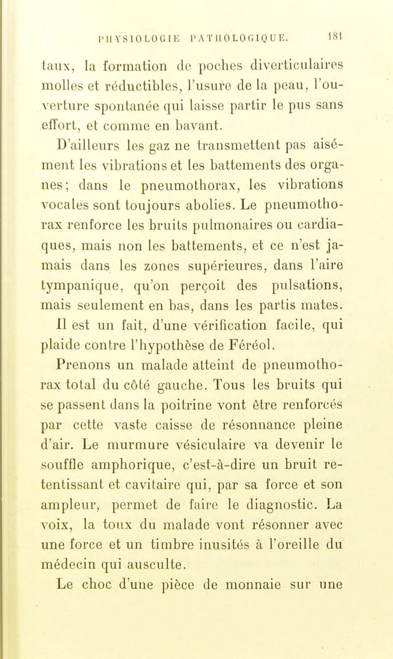 taux, la formation do poches diverticulaires molles et réductibles, l'usure de la peau, l'ou- verture spontanée qui laisse partir le pus sans effort, et comme en bavant. D'ailleurs les gaz ne transmettent pas aisé- ment les vibrations et les battements des orga- nes; dans le pneumothorax, les vibrations vocales sont toujours abolies. Le pneumotho- rax renforce les bruits pulmonaires ou cardia- ques, mais non les battements, et ce n'est ja- mais dans les zones supérieures, dans l'aire tympanique, qu'on perçoit des pulsations, mais seulement en bas, dans les partis mates. Il est un fait, d'une vérification facile, qui plaide contre l'hypothèse de Féréol. Prenons un malade atteint de pneumotho- rax total du côté gauche. Tous les bruits qui se passent dans la poitrine vont être renforcés par cette vaste caisse de résonnance pleine d'air. Le murmure vésiculaire va devenir le souffle amphorique, c'est-à-dire un bruit re- tentissant et cavitaire qui, par sa force et son ampleur, permet de faire le diagnostic. La voix, la toux du malade vont résonner avec une force et un timbre inusités à l'oreille du médecin qui ausculte. Le choc d'une pièce de monnaie sur une