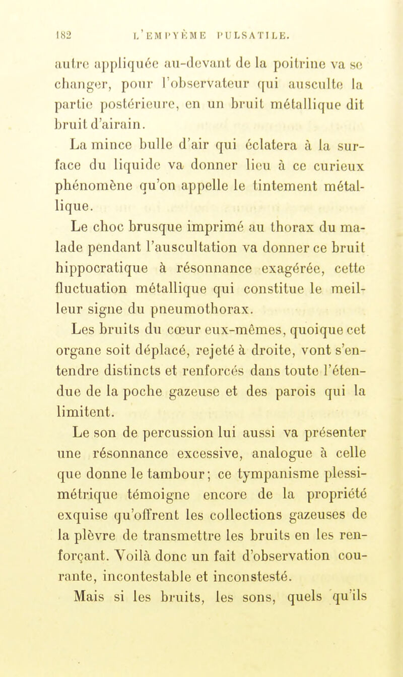 autre appliquée au-devant de la poitrine va se changer, pour l'observateur qui ausculte la partie postérieure, en un bruit métallique dit bruit d'airain. La mince bulle d'air qui éclatera à la sur- face du liquide va donner lieu à ce curieux phénomène qu'on appelle le tintement métal- lique. Le choc brusque imprimé au thorax du ma- lade pendant l'auscultation va donner ce bruit hippocratique à résonnance exagérée, cette fluctuation métallique qui constitue le meil- leur signe du pneumothorax. Les bruits du cœur eux-mêmes, quoique cet organe soit déplacé, rejeté à droite, vont s'en- tendre distincts et renforcés dans toute l'éten- due de la poche gazeuse et des parois qui la limitent. Le son de percussion lui aussi va présenter une résonnance excessive, analogue à celle que donne le tambour ; ce tympanisme plessi- métrique témoigne encore de la propriété exquise qu'offrent les collections gazeuses de la plèvre de transmettre les bruits en les ren- forçant. Voilà donc un fait d'observation cou- rante, incontestable et inconstesté. Mais si les bruits, les sons, quels qu'ils