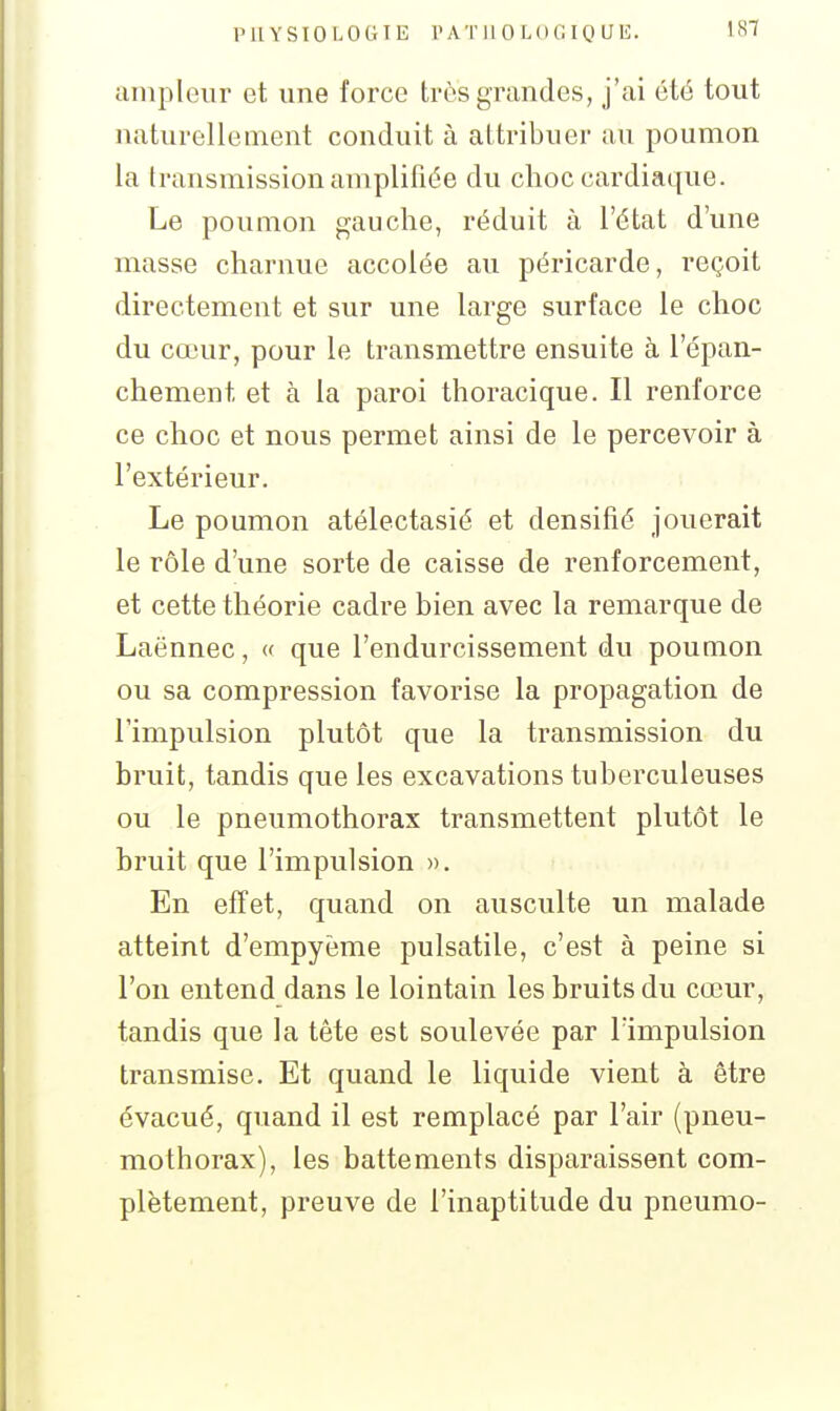 ampleur et une force très grandes, j'ai été tout naturellement conduit à attribuer au poumon la transmission amplifiée du choc cardiaque. Le poumon gauche, réduit à l'état d'une masse charnue accolée au péricarde, reçoit directement et sur une large surface le choc du cœur, pour le transmettre ensuite à l'épan- chement et à la paroi thoracique. Il renforce ce choc et nous permet ainsi de le percevoir à l'extérieur. Le poumon atélectasié et densifié Jouerait le rôle d'une sorte de caisse de renforcement, et cette théorie cadre bien avec la remarque de Laënnec, « que l'endurcissement du poumon ou sa compression favorise la propagation de l'impulsion plutôt que la transmission du bruit, tandis que les excavations tuberculeuses ou le pneumothorax transmettent plutôt le bruit que l'impulsion ». En effet, quand on ausculte un malade atteint d'empyème pulsatile, c'est à peine si l'on entend dans le lointain les bruits du cœur, tandis que la tête est soulevée par lïmpulsion transmise. Et quand le liquide vient à être évacué, quand il est remplacé par l'air (pneu- mothorax), les battements disparaissent com- plètement, preuve de l'inaptitude du pneumo-