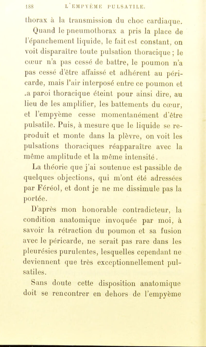 lliorax à la Irausmission du ciioc cardiaque. Quand le pneumothorax a pris la place de l'épauchement liquide, le fait est constant, on voit disparaître toute pulsation thoracique ; le cœur n'a pas cessé de battre, le poumon n'a pas cessé d'être affaissé et adhérent au péri- carde, mais l'air interposé entre ce poumon et .a paroi thoracique éteint pour ainsi dire, au lieu de les amplifier, les battements du cœur, et l'empyème cesse momentanément d'être pulsatile. Puis, à mesure que le liquide se re- produit et monte dans la plèvre, on voit les pulsations thoraciques réapparaître avec la même amplitude et la même intensité. La théorie que j'ai soutenue est passible de quelques objections, qui m'ont été adressées par Féréol, et dont je ne me dissimule pas la portée. D'après mon honorable contradicteur, la condition anatomique invoquée par moi, à savoir la rétraction du poumon et sa fusion avec le péricarde, ne serait pas rare dans les pleurésies purulentes, lesquelles cependant ne deviennent que très exceptionnellement pul- satiles. Sans doute cette disposition anatomique doit se rencontrer en dehors de l'empyème