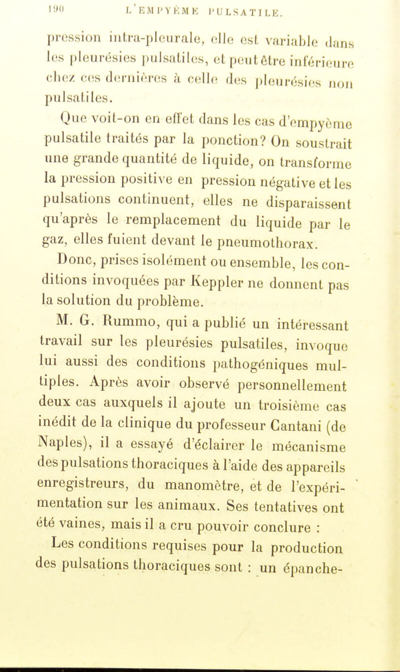 19 )/kMI'VKMK I'ULSATILK. pression intra-plcurale, (îIIo osl variable dans les pleurésies pulsatilos, et peut être inférieure chez ces dernières à celle des pleurésies non pulsatiles. Que voit-on en effet dans les cas d'empyème pulsatile traités par la ponction? On soustrait une grande quantité de liquide, on transforme la pression positive en pression négative et les pulsations continuent, elles ne disparaissent qu'après le remplacement du liquide par le gaz, elles fuient devant le pneumothorax. Donc, prises isolément ou ensemble, les con- ditions invoquées par Keppler ne donnent pas la solution du problème. M. G. Rummo, qui a publié un intéressant travail sur les pleurésies pulsatiles, invoque lui aussi des conditions pathogéniques mul- tiples. Après avoir observé personnellement deux cas auxquels il ajoute un troisième cas inédit de la clinique du professeur Gantani (de Naples), il a essayé d'éclairer le mécanisme des pulsations thoraciques à l'aide des appareils enregistreurs, du manomètre, et de l'expéri- mentation sur les animaux. Ses tentatives ont été vaines, mais il a cru pouvoir conclure : Les conditions requises pour la production des pulsations thoraciques sont : un épanche-