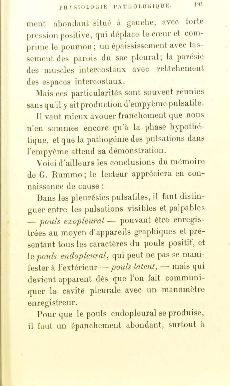 1>11YS10L0Ct1E l'ATHOLOGIQUli. I''^ ment abondant situr à gauche, avec forte pression positive, qui déplace le cœur et com- prime le poumon; un épaississement avec tas- sement des parois du sac pleural; la parésie des muscles intercostaux avec relcàchement des espaces intercostaux. Mais ces particularités sont souvent réunies sans qu'il y ait production d'empyème pulsatile. Il vaut mieux avouer franchement que nous n'en sommes encore qu'à la phase hypothé- tique, et que la pathogénie des pulsations dans l'empycme attend sa démonstration. Voici d'ailleurs les conclusions du mémoire de G. Rummo ; le lecteur appréciera en con- naissance de cause : Dans les pleurésies pulsatiles, il faut distin- guer entre les pulsations visibles et palpables — pouls exopleural — pouvant être enregis- trées au moyen d'appareils graphiques et pré- sentant tous les caractères du pouls positif, et le pouls endopleural, qui peut ne pas se mani- fester à l'extérieur — pouls latent, — mais qui devient apparent dès que l'on fait communi- quer la cavité pleurale avec un manomètre enregistreur. Pour que le pouls endopleural se produise, il faut un épanchement abondant, surtout à