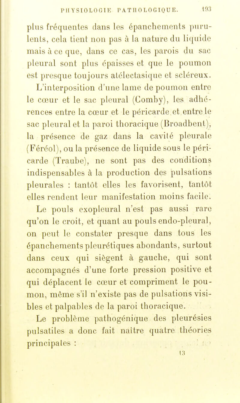 PII YSIOLOGIK PATHOLOGIQUE. 103 plus fréquentes dans les épancheinents puru- lents, cela tient non pas à la nature du liquide mais à ce que, dans ce cas, les parois du sac pleural sont plus épaisses et que le poumon est presque toujours atélectasique et scléreux. L'interposition d'une lame de poumon entre le cœur et le sac pleural (Comby), les adhé- rences entre la cœur et le péricarde et entre le sac pleural et la paroi thoracique (Broadbent), la présence de gaz dans la cavité pleurale (Féréol), ou la présence de liquide sous le péri- carde (Traube), ne sont pas des conditions indispensables à la production des pulsations pleurales : tantôt elles les favorisent, tantôt elles rendent leur manifestation moins facile. Le pouls exopleural n'est pas aussi rare qu'on le croit, et quant au pouls endo-pleural, on peut le constater presque dans tous les épanchementspleurétiques abondants, surtout dans ceux qui siègent à gauche, qui sont accompagnés d'une forte pression positive et qui déplacent le cœur et compriment le pou- mon, même s'il n'existe pas de pulsations visi- bles et palpables de la paroi thoracique. Le problème pathogénique des pleurésies pulsatiles a donc fait naître quatre théories principales :