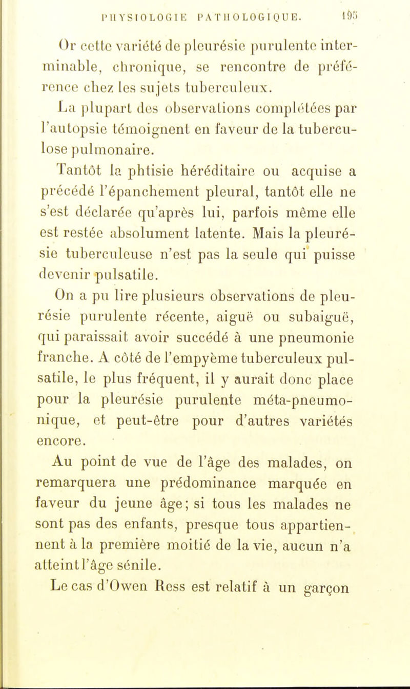 1Ô5 Or cette variété de pleurésie purulente inter- minable, chronique, se rencontre de préfé- rence chez les sujets tuberculeux. La plupart des observations compbUées par l'autopsie témoignent en faveur de la tubercu- lose pulmonaire. Tantôt la phtisie héréditaire ou acquise a précédé l'épanchement pleural, tantôt elle ne s'est déclarée qu'après lui, parfois même elle est restée absolument latente. Mais la pleuré- sie tuberculeuse n'est pas la seule qui puisse devenir pulsatile. On a pu lire plusieurs observations de pleu- résie purulente récente, aiguë ou subaiguë, qui paraissait avoir succédé à une pneumonie franche. A côté de l'empyème tuberculeux pul- satile, le plus fréquent, il y aurait donc place pour la pleurésie purulente méta-pneumo- nique, et peut-être pour d'autres variétés encore. Au point de vue de l'âge des malades, on remarquera une prédominance marquée en faveur du jeune âge; si tous les malades ne sont pas des enfants, presque tous appartien- nent à la première moitié de la vie, aucun n'a atteint l'âge sénile. Le cas d'Owen Ress est relatif à un garçon