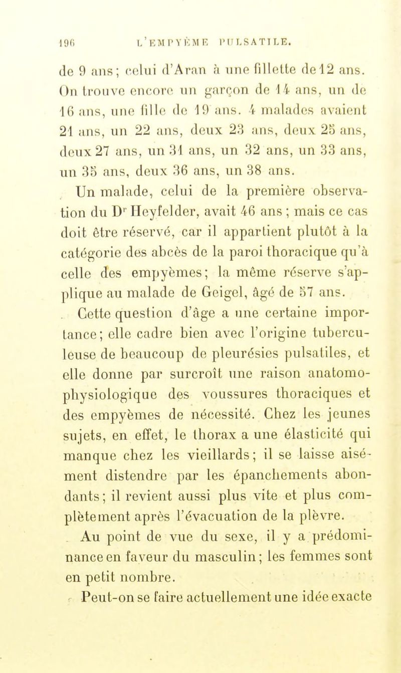 l'eMPYKMF, l'HI.SATlLE. de 9 ans; celui d'Aran à une fillette de 12 ans. On trouve encore nn garçon de 14 ans, un de 16 ans, une fille de 19 ans. 4 malades avaient 21 ans, un 22 ans, deux 23 ans, deux 25 ans, deux 27 ans, un 31 ans, un 32 ans, un 33 ans, un 35 ans, deux 36 ans, un 38 ans. Un malade, celui de la première observa- tion du D'' Ileyfelder, avait 46 ans ; mais ce cas doit être réservé, car il appartient plutôt à la catégorie des abcès de la paroi thoracique qu'à celle des empyèmes; la même réserve s'ap- plique au malade de Geigel, âgé de 57 ans. Cette question d'âge a une certaine impor- tance ; elle cadre bien avec l'origine tubercu- leuse de beaucoup de pleurésies pulsatiles, et elle donne par surcroît une raison anatomo- physiologique des voussures thoraciques et des empyèmes de nécessité. Chez les jeunes sujets, en effet, le thorax a une élasticité qui manque chez les vieillards; il se laisse aisé- ment distendre par les épanchements abon- dants ; il revient aussi plus vite et plus com- plètement après l'évacuation de la plèvre. Au point de vue du sexe, il y a prédomi- nance en faveur du masculin; les femmes sont en petit nombre. - Peut-on se faire actuellement une idée exacte