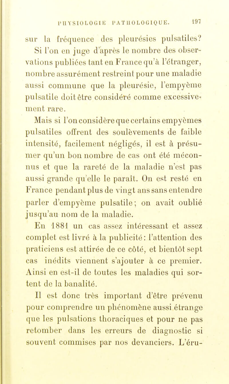 sur la fréquence des pleurésies pulsatiles? Si l'on en juge d'après le nombre des obser- vations publiées tant en France qu'à l'étranger, nombre assurément restreint pour une maladie aussi commune que la pleurésie, l'empyonie pulsatile doit être considéré comme excessive- ment rare. Mais si l'on considère que certains empyèmes pulsatiles offrent des soulèvements de faible intensité, facilement négligés, il est à présu- mer qu'un bon nombre de cas ont été mécon- nus et que la rareté de la maladie n'est pas aussi grande qu'elle le paraît. On est resté en France pendant plus de vingt ans sans entendre parler d'empyème pulsatile ; on avait oublié jusqu'au nom de la maladie. En 1881 un cas assez intéressant et assez complet est livré à la publicité : l'attention des praticiens est attirée de ce côté, et bientôt sept cas inédits viennent s'ajouter à ce premier. Ainsi en est-il do toutes les maladies qui sor- tent de la banalité. Il est donc très important d'être prévenu pour comprendre un phénomène aussi étrange que les pulsations thoraciques et pour ne pas retomber dans les erreurs de diagnostic si souvent commises par nos devanciers. L'éru-