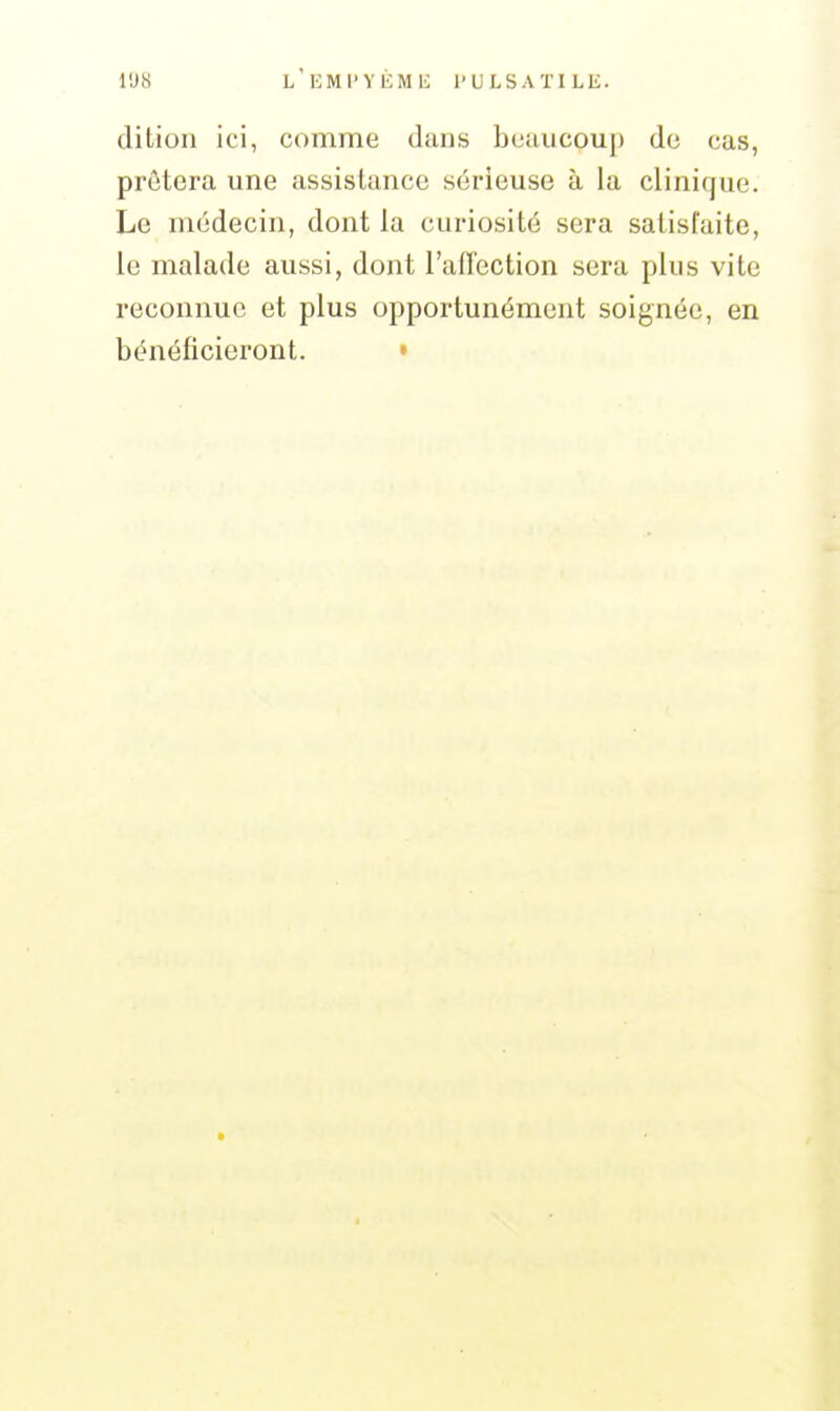 l'J8 L'KMl'YÉMli l'ULSATILE. dition ici, comme dans beaucoup do cas, prôtera une assistance sérieuse à la clinique. Le médecin, dont la curiosité sera satisfaite, le malade aussi, dont l'aflcction sera plus vite reconnue et plus opportunément soignée, en bénéficieront. •
