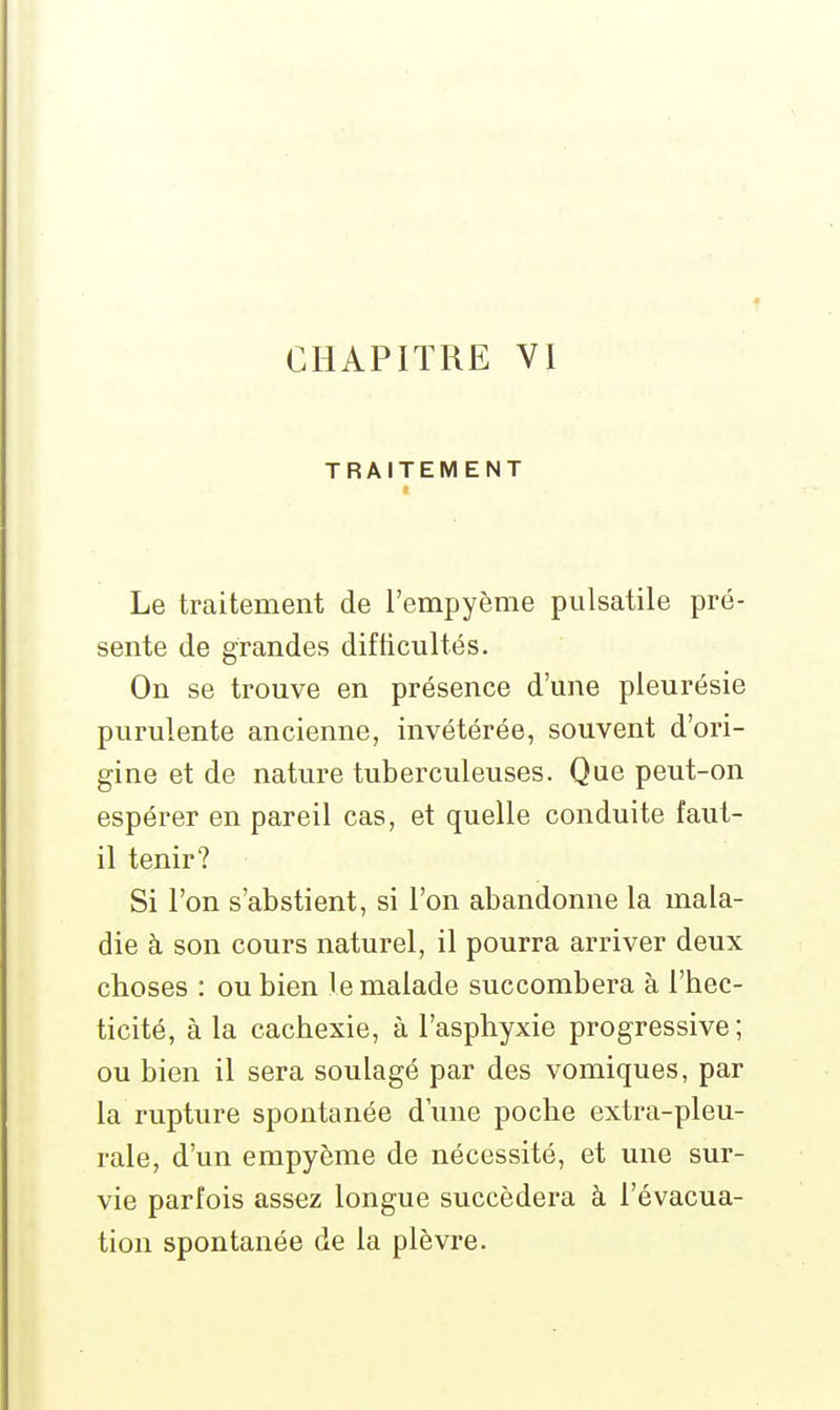 TRAITEMENT Le traitement de l'empyème piilsatile pré- sente de grandes difticultés. On se trouve en présence d'une pleurésie purulente ancienne, invétérée, souvent d'ori- gine et de nature tuberculeuses. Que peut-on espérer en pareil cas, et quelle conduite faut- il tenir? Si l'on s'abstient, si l'on abandonne la mala- die à son cours naturel, il pourra arriver deux choses : ou bien le malade succombera à l'hec- ticité, à la cachexie, à l'asphyxie progressive; ou bien il sera soulagé par des vomiques, par la rupture spontanée d'une poche extra-pleu- rale, d'un empyème de nécessité, et une sur- vie parfois assez longue succédera à l'évacua- tion spontanée de la plèvre.