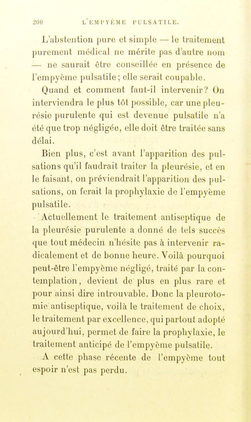 L'abstention pure et simple — le traitement purement médical ne mérite pas d'autre Jiom — ne saurait être conseillée en présence de l'empyème pulsatile; elle serait coupable. Quand et comment faut-il intervenir? On interviendra le plus tôt possible, car une pleu- résie purulente qui est devenue pulsatile n'a été que trop négligée, elle doit être traitée sans délai. Bien plus, c'est avant l'apparition des pul- sations qu'il faudrait traiter la pleurésie, et en le faisant, on préviendrait l'apparition des pul- sations, on ferait la prophylaxie de l'empyème pulsatile. • Actuellement le traitement antiseptique de la pleurésie purulente a donné de tels succès que tout médecin n'hésite pas à intervenir ra- dicalement et de bonne heure. Voilà pourquoi peut-être l'empyème négligé, traité par la con- templation, devient de plus en plus rare et pour ainsi dire introuvable. Donc la pleuroto- mie antiseptique, voilà le traitement de choix, le traitement par excellence, qui partout adopté aujourd'hui, permet de faire la prophylaxie, le traitement anticipé de l'empyème pulsatile. A cette phase récente de l'empyème tout espoir n'est pas perdu.