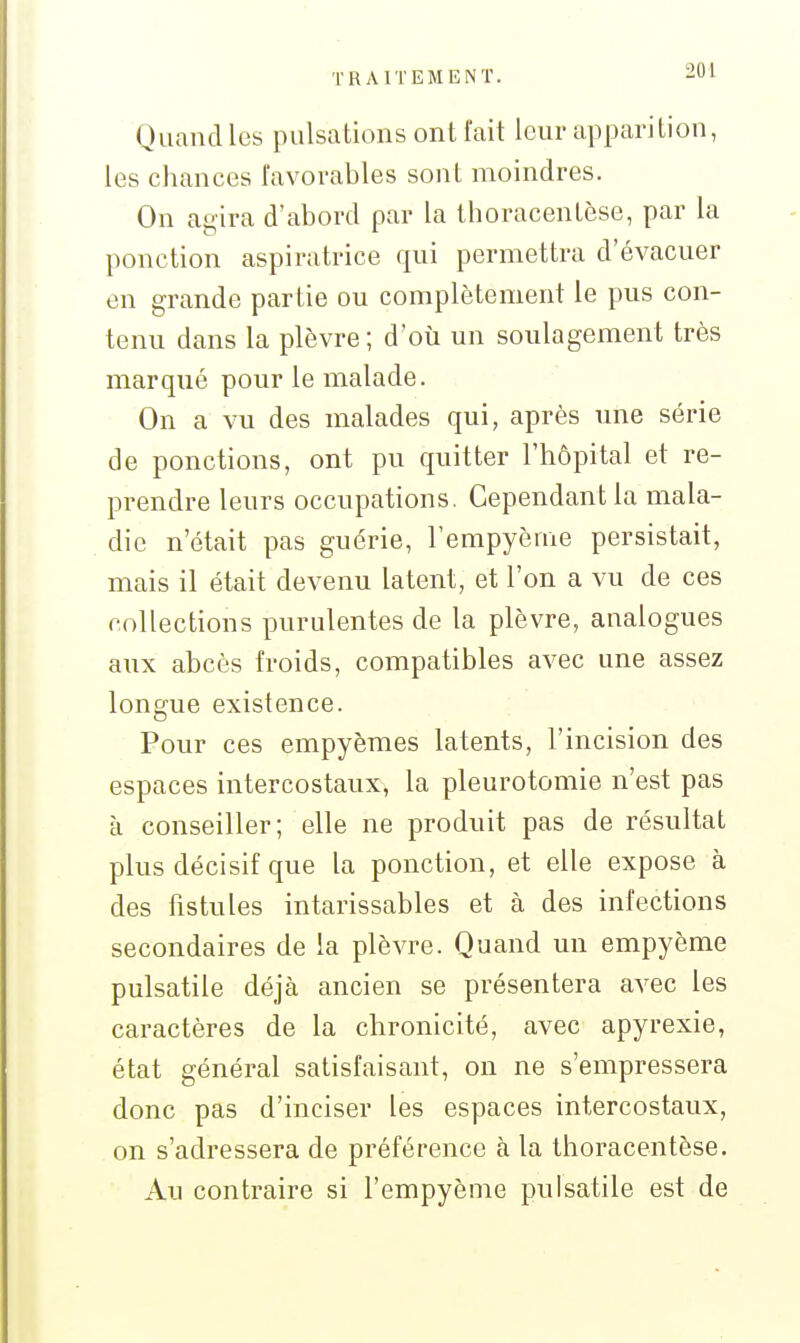 TRAITEMENT. -i! Quand les pulsations ont l'ait leur apparition, les chances favorables sont moindres. On agira d'abord par la thoracentèse, par la ponction aspiratrice qui permettra d'évacuer en grande partie ou complètement le pus con- tenu dans la plèvre; d'où un soulagement très marqué pour le malade. On a vu des malades qui, après une série de ponctions, ont pu quitter l'hôpital et re- prendre leurs occupations. Cependant la mala- die n'était pas guérie, l'empyème persistait, mais il était devenu latent, et l'on a vu de ces collections purulentes de la plèvre, analogues aux abcès froids, compatibles avec une assez longue existence. Pour ces empyèmes latents, l'incision des espaces intercostaux, la pleurotomie n'est pas à conseiller; elle ne produit pas de résultat plus décisif que la ponction, et elle expose à des fistules intarissables et à des infections secondaires de la plèvre. Quand un empyème pulsatile déjà ancien se présentera avec les caractères de la chronicité, avec apyrexie, état général satisfaisant, on ne s'empressera donc pas d'inciser les espaces intercostaux, on s'adressera de préférence à la thoracentèse. Au contraire si l'empyème pulsatile est de
