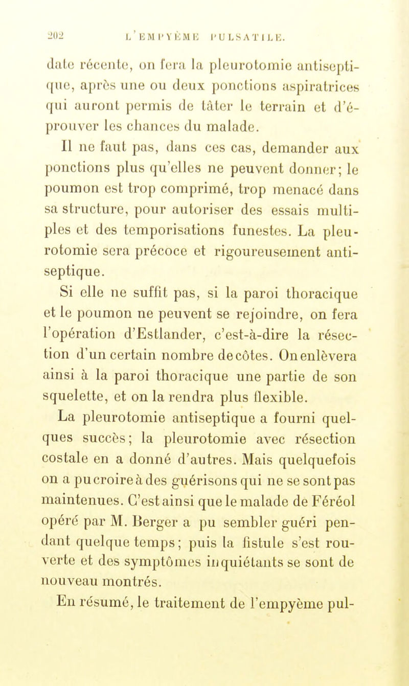 date récente, on fera la pleurotomic antisepti- que, après une ou deux ponctions aspiratrices qui auront permis de tâter le terrain et d'é- prouver les chances du malade. Il ne faut pas, dans ces cas, demander aux ponctions plus qu'elles ne peuvent donner; le poumon est trop comprimé, trop menacé dans sa structure, pour autoriser des essais multi- ples et des temporisations funestes. La pleu- rotomie sera précoce et rigoureusement anti- septique. Si elle ne suffit pas, si la paroi thoracique et le poumon ne peuvent se rejoindre, on fera l'opération d'Estlander, c'est-à-dire la résec- tion d'un certain nombre décotes. On enlèvera ainsi à la paroi thoracique une partie de son squelette, et on la rendra plus flexible. La pleurotomie antiseptique a fourni quel- ques succès; la pleurotomie avec résection costale en a donné d'autres. Mais quelquefois on a pu croire à des guérisons qui ne se sont pas maintenues. C'est ainsi que le malade de Féréol opéré par M. Berger a pu sembler guéri pen- dant quelque temps ; puis la fistule s'est rou- verte et des symptômes inquiétants se sont de nouveau montrés. En résumé, le traitement de l'empyème pul-