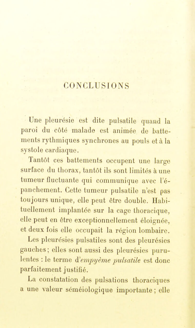 CONCLUSIONS Une pleurésie est dite pulsatile quand la paroi du côté malade est animée de batte- ments rythmiques synchrones au pouls et à la systole cardiaque. Tantôt ces battements occupent une large surface du thorax, tantôt ils sont limités à une tumeur fluctuante qui communique avec Té- panchement. Cette tumeur pulsatile n'est pas toujours unique, elle peut être double. Habi- tuellement implantée sur la cage thoracique, elle peut en être exceptionnellement éloignée, et deux fois elle occupait la région lombaire. Les pleurésies pulsatiles sont des pleurésies gauches ; elles sont aussi des pleurésies puru- lentes : le terme à'empyème pulsatile est donc parfaitement justifié. La constatation des pulsations thoraciques a une valeur séméiologique importante ; elle