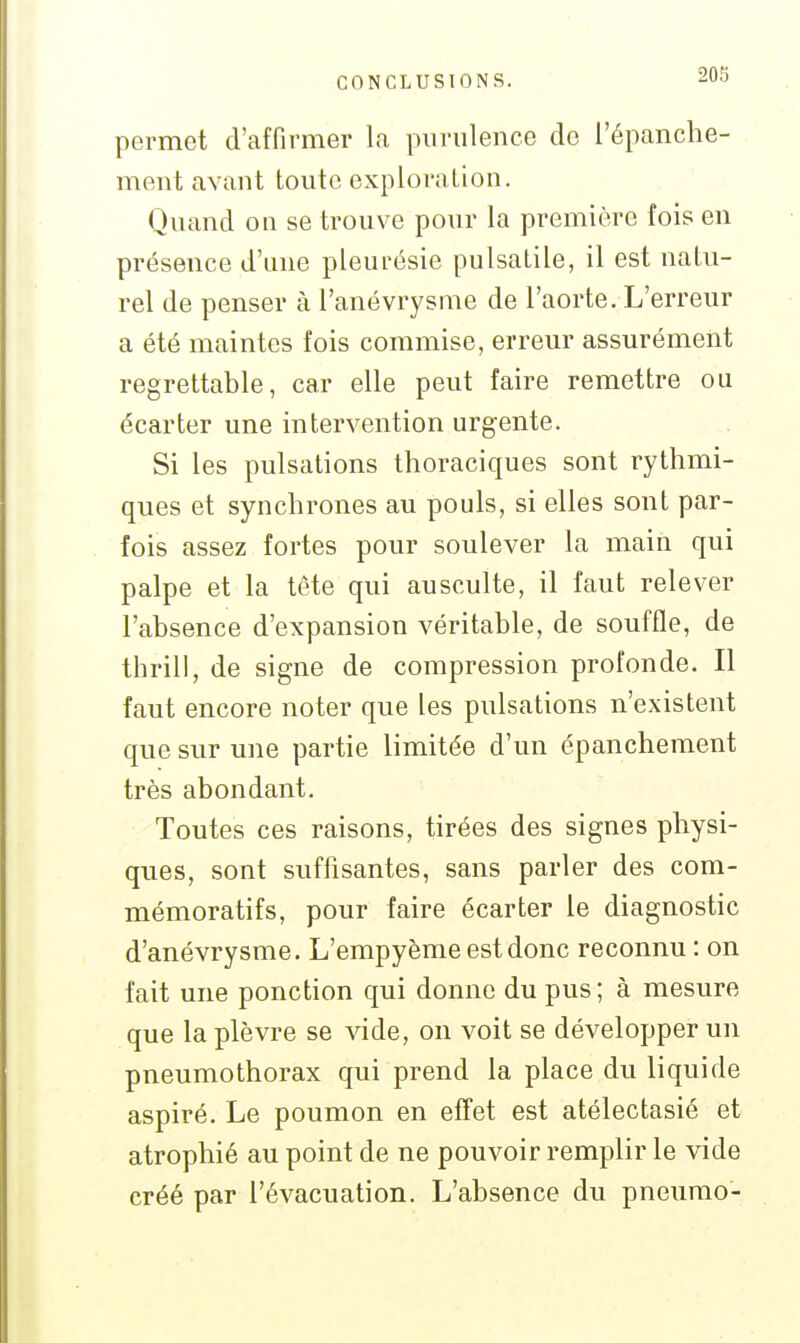 permet d'affirmer la purulence do l'épanche- meut avant toute exploration. Quand on se trouve pour la première fois en présence d'une pleurésie pulsatile, il est natu- rel de penser à l'anévrysme de l'aorte. L'erreur a été maintes fois commise, erreur assurément regrettable, car elle peut faire remettre ou écarter une intervention urgente. Si les pulsations thoraciques sont rythmi- ques et synchrones au pouls, si elles sont par- fois assez fortes pour soulever la main qui palpe et la tête qui ausculte, il faut relever l'absence d'expansion véritable, de souffle, de thrill, de signe de compression profonde. Il faut encore noter que les pulsations n'existent que sur une partie limitée d'un épanchement très abondant. Toutes ces raisons, tirées des signes physi- ques, sont suffisantes, sans parler des com- mémoratifs, pour faire écarter le diagnostic d'anévrysme. L'empyènie est donc reconnu : on fait une ponction qui donne du pus ; à mesure que la plèvre se vide, on voit se développer un pneumothorax qui prend la place du liquide aspiré. Le poumon en effet est atélectasié et atrophié au point de ne pouvoir remplir le vide créé par l'évacuation. L'absence du pneumo-