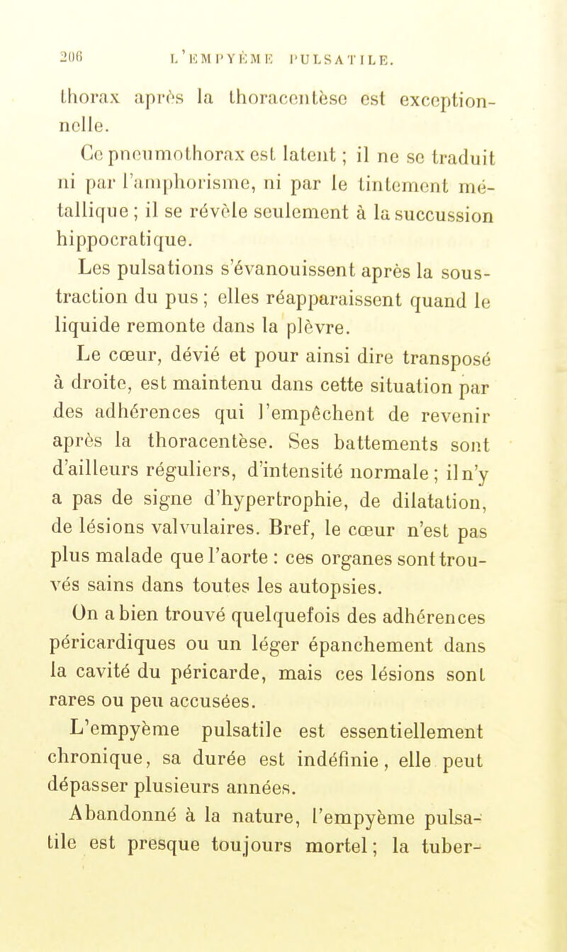 thorax apr^s la Ihoracontèso est exception- nelle. Ce pneumothorax est latent ; il ne se traduit ni par l'aniphorisme, ni par le tintement mé- tallique ; il se révèle seulement à lasuccussion hippocratique. Les pulsations s'évanouissent après la sous- traction du pus ; elles réapparaissent quand le liquide remonte dans la plèvre. Le cœur, dévié et pour ainsi dire transposé à droite, est maintenu dans cette situation par des adhérences qui l'empêchent de revenir après la thoracentèse. Ses battements sont d'ailleurs réguliers, d'intensité normale; il n'y a pas de signe d'hypertrophie, de dilatation, de lésions valvulaires. Bref, le cœur n'est pas plus malade que l'aorte : ces organes sont trou- vés sains dans toutes les autopsies. On a bien trouvé quelquefois des adhérences péricardiques ou un léger épanchement dans la cavité du péricarde, mais ces lésions sont rares ou peu accusées. L'empyème pulsatile est essentiellement chronique, sa durée est indéfinie, elle peut dépasser plusieurs années. Abandonné à la nature, l'empyème pulsa- tile est presque toujours mortel; la tuber-»