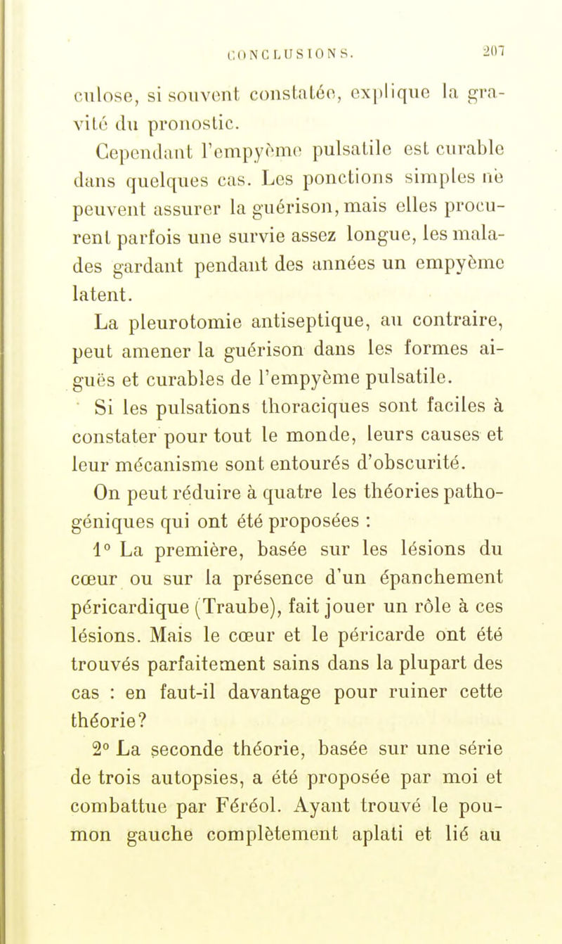 201 ciilose, si souvent constatée, expliqne la gra- vité du pronostic. Cependant rempyèmo pulsatile est curable dans quelques cas. Les ponctions simples né peuvent assurer la guérison, mais elles procu- rent parfois une survie assez longue, les mala- des gardant pendant des années un empyème latent. La pleurotomie antiseptique, au contraire, peut amener la guérison dans les formes ai- guës et curables de l'empyème pulsatile. Si les pulsations thoraciques sont faciles à constater pour tout le monde, leurs causes et leur mécanisme sont entourés d'obscurité. On peut réduire à quatre les théories patho- géniques qui ont été proposées : 1° La première, basée sur les lésions du cœur ou sur la présence d'un épanchement péricardique (Traube), fait jouer un rôle à ces lésions. Mais le cœur et le péricarde ont été trouvés parfaitement sains dans la plupart des cas : en faut-il davantage pour ruiner cette théorie? 2° La seconde théorie, basée sur une série de trois autopsies, a été proposée par moi et combattue par Féréol. Ayant trouvé le pou- mon gauche complètement aplati et lié au