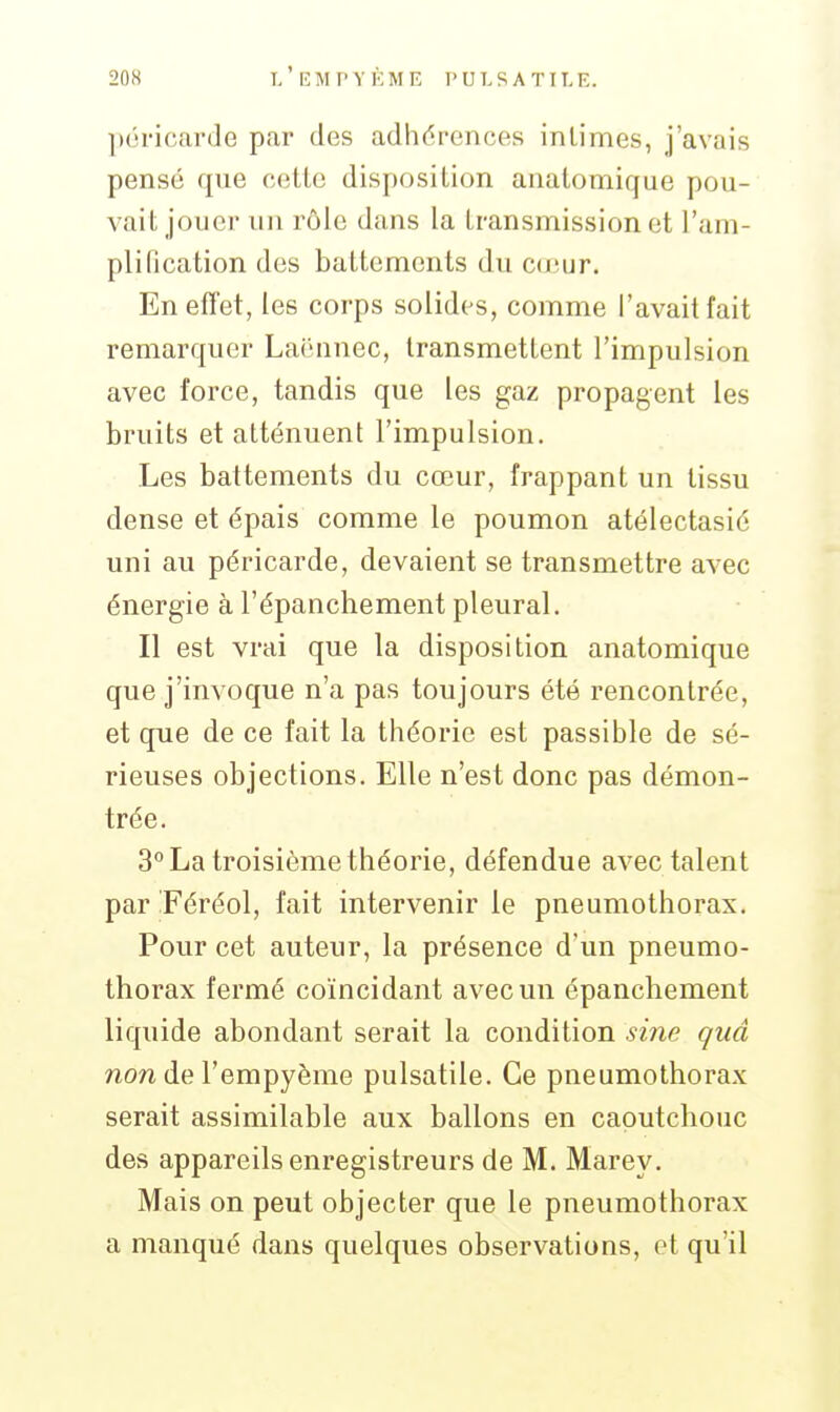 péricarde par des adhérences intimes, j'avais pensé que cette disposition anatomique pou- vait jouer un rôle dans la transmission et l'am- plification des battements du coiur. Enefîet, les corps solides, comme l'avait fait remarquer Laënnec, transmettent l'impulsion avec force, tandis que les gaz propagent les bruits et atténuent l'impulsion. Les battements du cœur, frappant un tissu dense et épais comme le poumon atélectasié uni au péricarde, devaient se transmettre avec énergie à l'épanchement pleural. Il est vrai que la disposition anatomique que j'invoque n'a pas toujours été rencontrée, et que de ce fait la théorie est passible de sé- rieuses objections. Elle n'est donc pas démon- trée. 3° La troisième théorie, défendue avec talent par Féréol, fait intervenir le pneumothorax. Pour cet auteur, la présence d'un pneumo- thorax fermé coïncidant avec un épanchement liquide abondant serait la condition sine quâ non de l'empyème pulsatile. Ce pneumothorax serait assimilable aux ballons en caoutchouc des appareils enregistreurs de M. Marey. Mais on peut objecter que le pneumothorax a manqué dans quelques observations, ot qu'il